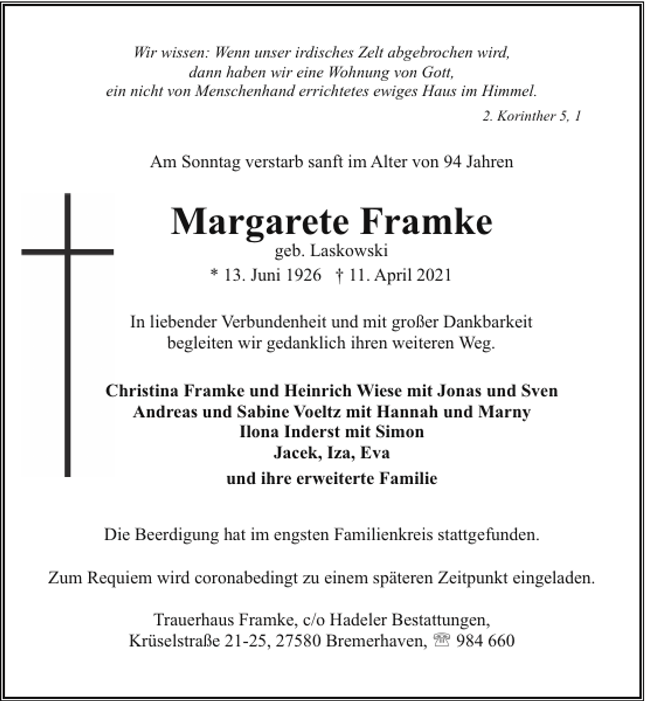 <p>Wir wissen: Wenn unser irdisches Zelt abgebrochen wird,<br />dann haben wir eine Wohnung von Gott,<br />ein nicht von Menschenhand errichtetes ewiges Haus im Himmel.<br />2. Korinther 5, 1</p><p>Am Sonntag verstarb sanft im Alter von 94 Jahren</p><p>Margarete Framke<br />geb. Laskowski<br />* 13. Juni 1926 † 11. April 2021</p><p>In liebender Verbundenheit und mit großer Dankbarkeit<br />begleiten wir gedanklich ihren weiteren Weg.<br />Christina Framke und Heinrich Wiese mit Jonas und Sven<br />Andreas und Sabine Voeltz mit Hannah und Marny<br />Ilona Inderst mit Simon<br />Jacek, Iza, Eva<br />und ihre erweiterte Familie<br />Die Beerdigung hat im engsten Familienkreis stattgefunden.<br />Zum Requiem wird coronabedingt zu einem späteren Zeitpunkt eingeladen.<br />Trauerhaus Framke, c/o Hadeler Bestattungen,<br />Krüselstraße 21-25, 27580 Bremerhaven, ' 984 660</p>