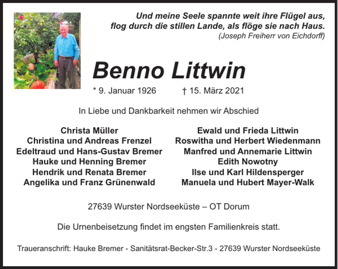 <p>Und meine Seele spannte weit ihre Flügel aus,<br />flog durch die stillen Lande, als flöge sie nach Haus.<br />(Joseph Freiherr von Eichdorff)</p><p>Benno Littwin<br />* 9. Januar 1926</p><p>† 15. März 2021</p><p>In Liebe und Dankbarkeit nehmen wir Abschied<br />Christa Müller<br />Christina und Andreas Frenzel<br />Edeltraud und Hans-Gustav Bremer<br />Hauke und Henning Bremer<br />Hendrik und Renata Bremer<br />Angelika und Franz Grünenwald</p><p>Ewald und Frieda Littwin<br />Roswitha und Herbert Wiedenmann<br />Manfred und Annemarie Littwin<br />Edith Nowotny<br />Ilse und Karl Hildensperger<br />Manuela und Hubert Mayer-Walk</p><p>27639 Wurster Nordseeküste – OT Dorum<br />Die Urnenbeisetzung findet im engsten Familienkreis statt.<br />Traueranschrift: Hauke Bremer - Sanitätsrat-Becker-Str.3 - 27639 Wurster Nordseeküste</p>