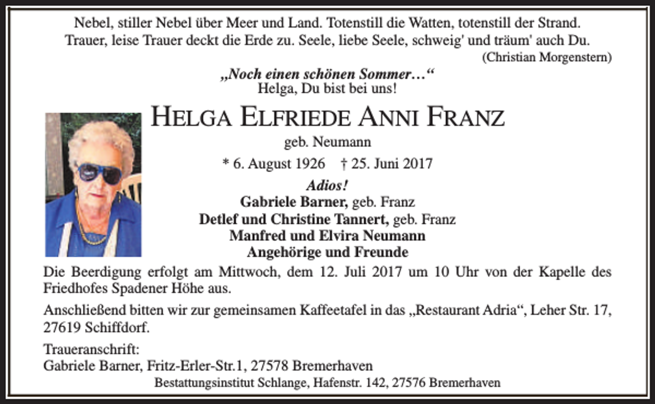 <p>Nebel, stiller Nebel über Meer und Land. Totenstill die Watten, totenstill der Strand.<br />Trauer, leise Trauer deckt die Erde zu. Seele, liebe Seele, schweig' und träum' auch Du.<br />„Noch einen schönen Sommer…“<br />Helga, Du bist bei uns!</p><p>(Christian Morgenstern)</p><p>HELGA ELFRIEDE ANNI FRANZ</p><p>geb. Neumann<br />* 6. August 1926 † 25. Juni 2017<br />Adios!<br />Gabriele Barner, geb. Franz<br />Detlef und Christine Tannert, geb. Franz<br />Manfred und Elvira Neumann<br />Angehörige und Freunde<br />Die Beerdigung erfolgt am Mittwoch, dem 12. Juli 2017 um 10 Uhr von der Kapelle des<br />Friedhofes Spadener Höhe aus.<br />Anschließend bitten wir zur gemeinsamen Kaffeetafel in das „Restaurant Adria“, Leher Str. 17,<br />27619 Schiffdorf.<br />Traueranschrift:<br />Gabriele Barner, Fritz-Erler-Str.1, 27578 Bremerhaven<br />Bestattungsinstitut Schlange, Hafenstr. 142, 27576 Bremerhaven</p>