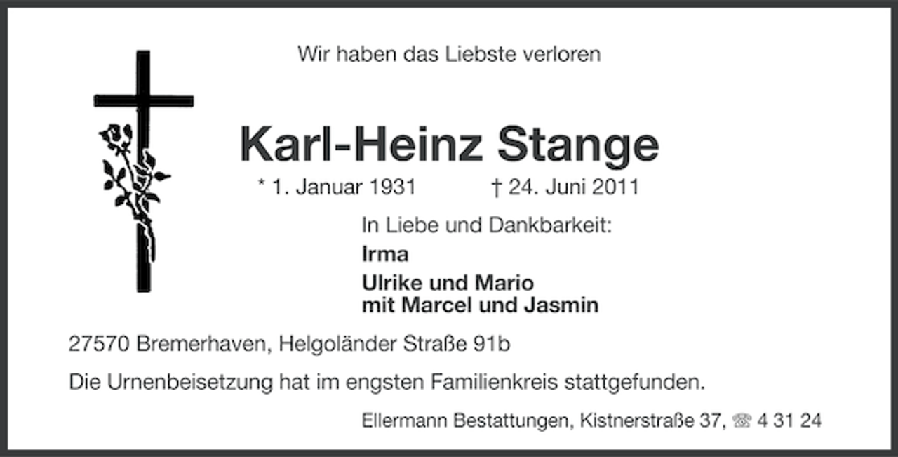 <p>Wir haben das Liebste verloren</p><p>Karl-Heinz Stange<br />* 1. Januar 1931</p><p>† 24. Juni 2011</p><p>In Liebe und Dankbarkeit:<br />Irma<br />Ulrike und Mario<br />mit Marcel und Jasmin<br />27570 Bremerhaven, Helgoländer Straße 91b<br />Die Urnenbeisetzung hat im engsten Familienkreis stattgefunden.<br />Ellermann Bestattungen, Kistnerstraße 37, 4 31 24</p>