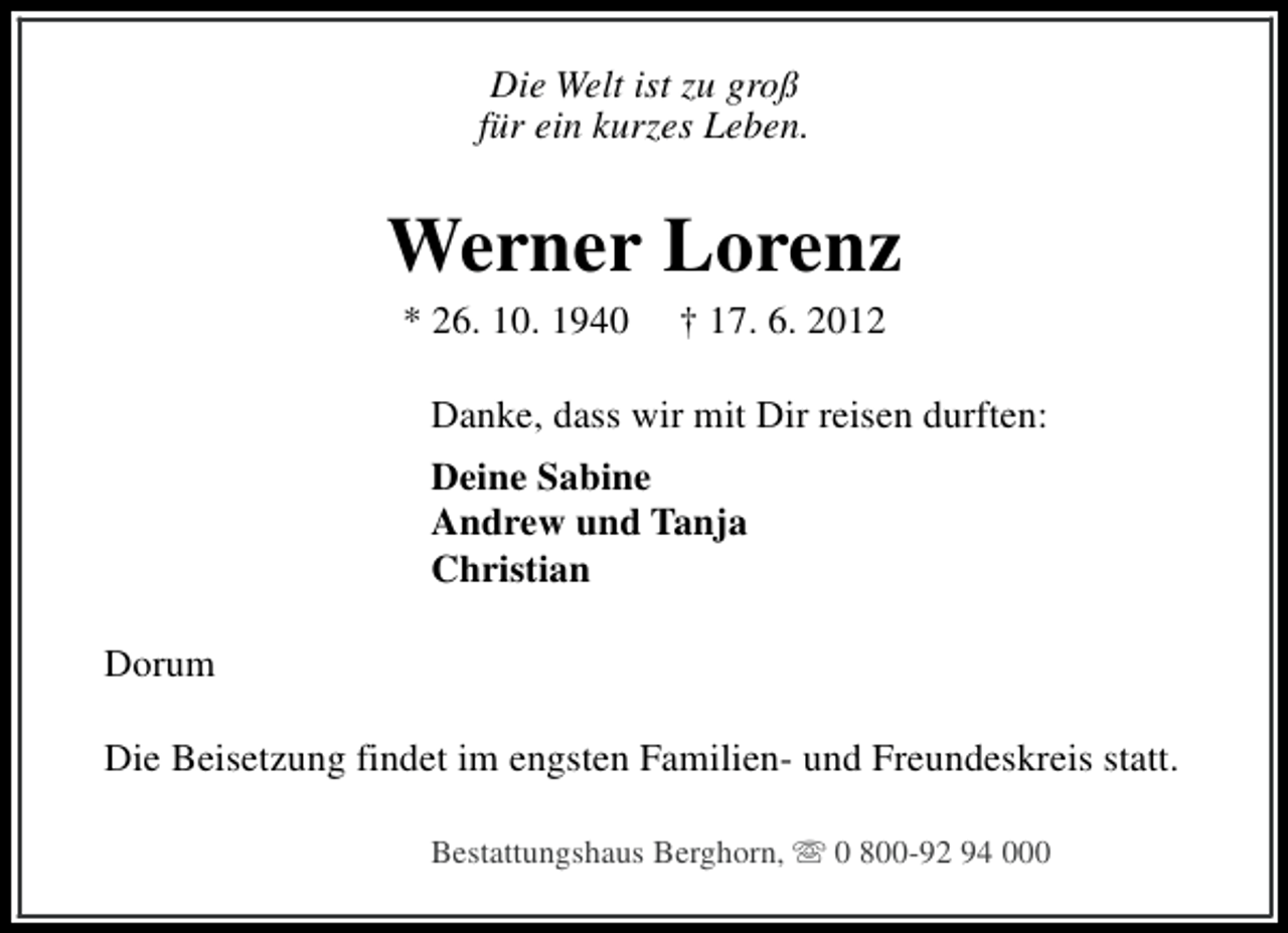 <p>Die Welt ist zu groß<br />für ein kurzes Leben.</p><p>Werner Lorenz<br />* 26. 10. 1940</p><p>† 17. 6. 2012</p><p>Danke, dass wir mit Dir reisen durften:<br />Deine Sabine<br />Andrew und Tanja<br />Christian<br />Dorum<br />Die Beisetzung findet im engsten Familien- und Freundeskreis statt.<br />Bestattungshaus Berghorn, s 0 800-92 94 000</p>