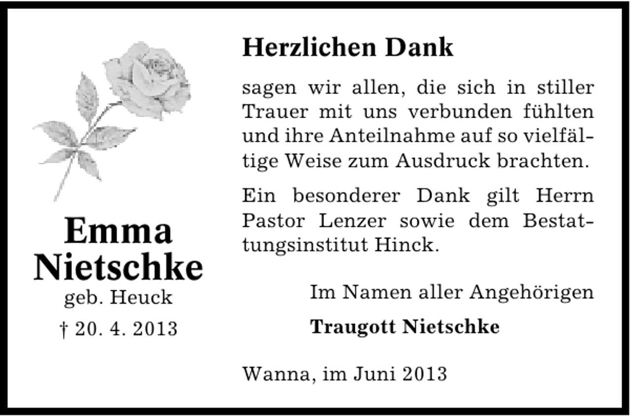 <p>Herzlichen Dank<br />sagen wir allen, die sich in stiller<br />Trauer mit uns verbunden fühlten<br />und ihre Anteilnahme auf so vielfäl�<br />tige Weise zum Ausdruck brachten.</p><p>Emma<br />Nietschke</p><p>Ein besonderer Dank gilt Herrn<br />Pastor Lenzer sowie dem Bestat�<br />tungsinstitut Hinck.</p><p>geb. Heuck</p><p>Im Namen aller Angehörigen</p><p>† 20. 4. 2013</p><p>Traugott Nietschke<br />Wanna, im Juni 2013</p>