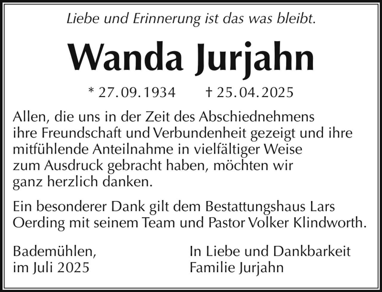 <p>Liebe und Erinnerung ist das was bleibt.</p><p>Wanda Jurjahn<br />* 27. 09. 1934</p><p>† 25. 04. 2025</p><p>Allen, die uns in der Zeit des Abschiednehmens<br />ihre Freundschaft und Verbundenheit gezeigt und ihre<br />mitfühlende Anteilnahme in vielfältiger Weise<br />zum Ausdruck gebracht haben, möchten wir<br />ganz herzlich danken.<br />Ein besonderer Dank gilt dem Bestattungshaus Lars<br />Oerding mit seinem Team und Pastor Volker Klindworth.<br />Bademühlen,<br />im Juli 2025</p><p>In Liebe und Dankbarkeit<br />Familie Jurjahn</p>