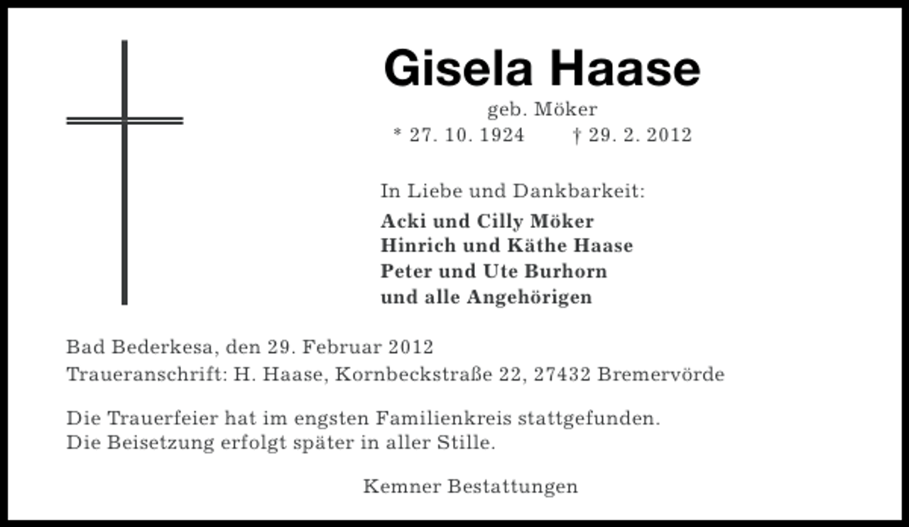 <p>Gisela Haase<br />geb. Möker<br />* 27. 10. 1924<br />† 29. 2. 2012<br />In Liebe und Dankbarkeit:<br />Acki und Cilly Möker<br />Hinrich und Käthe Haase<br />Peter und Ute Burhorn<br />und alle Angehörigen<br />Bad Bederkesa, den 29. Februar 2012<br />Traueranschrift: H. Haase, Kornbeckstraße 22, 27432 Bremervörde<br />Die Trauerfeier hat im engsten Familienkreis stattgefunden.<br />Die Beisetzung erfolgt später in aller Stille.<br />Kemner Bestattungen</p>