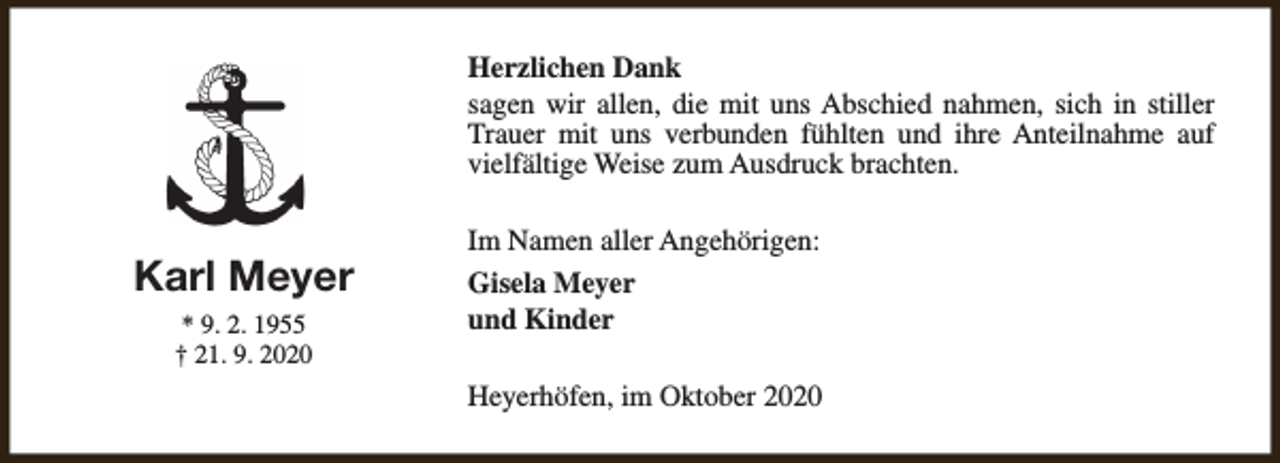 <p>Herzlichen Dank<br />sagen wir allen, die mit uns Abschied nahmen, sich in stiller<br />Trauer mit uns verbunden fühlten und ihre Anteilnahme auf<br />vielfältige Weise zum Ausdruck brachten.</p><p>Karl Meyer<br />* 9. 2. 1955<br />† 21. 9. 2020</p><p>Im Namen aller Angehörigen:<br />Gisela Meyer<br />und Kinder<br />Heyerhöfen, im Oktober 2020</p>