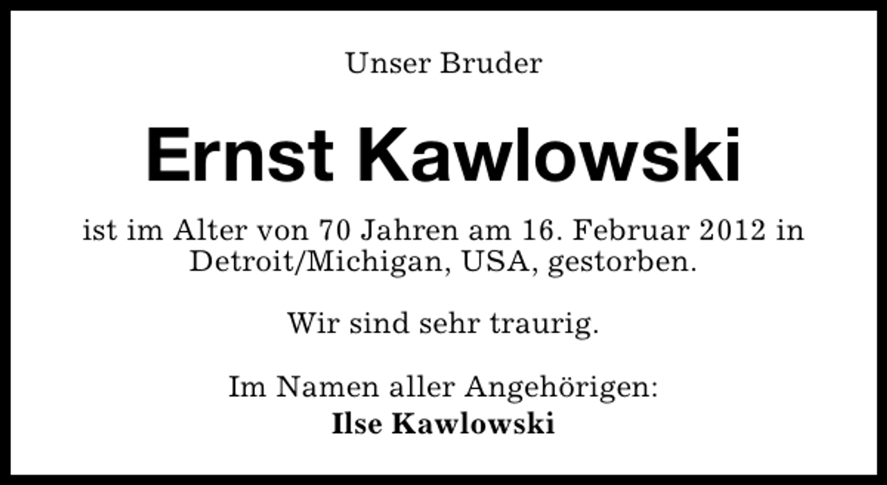 <p>Unser Bruder</p>
<p>Ernst Kawlowski<br />ist im Alter von 70 Jahren am 16. Februar 2012 in<br />Detroit/Michigan, USA, gestorben.<br />Wir sind sehr traurig.<br />Im Namen aller Angehörigen:<br />Ilse Kawlowski</p>