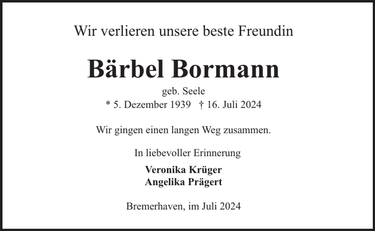 <p>Wir verlieren unsere beste Freundin</p><p>Bärbel Bormann<br />geb. Seele<br />* 5. Dezember 1939 † 16. Juli 2024</p><p>Wir gingen einen langen Weg zusammen.<br />In liebevoller Erinnerung<br />Veronika Krüger<br />Angelika Prägert<br />Bremerhaven, im Juli 2024</p>