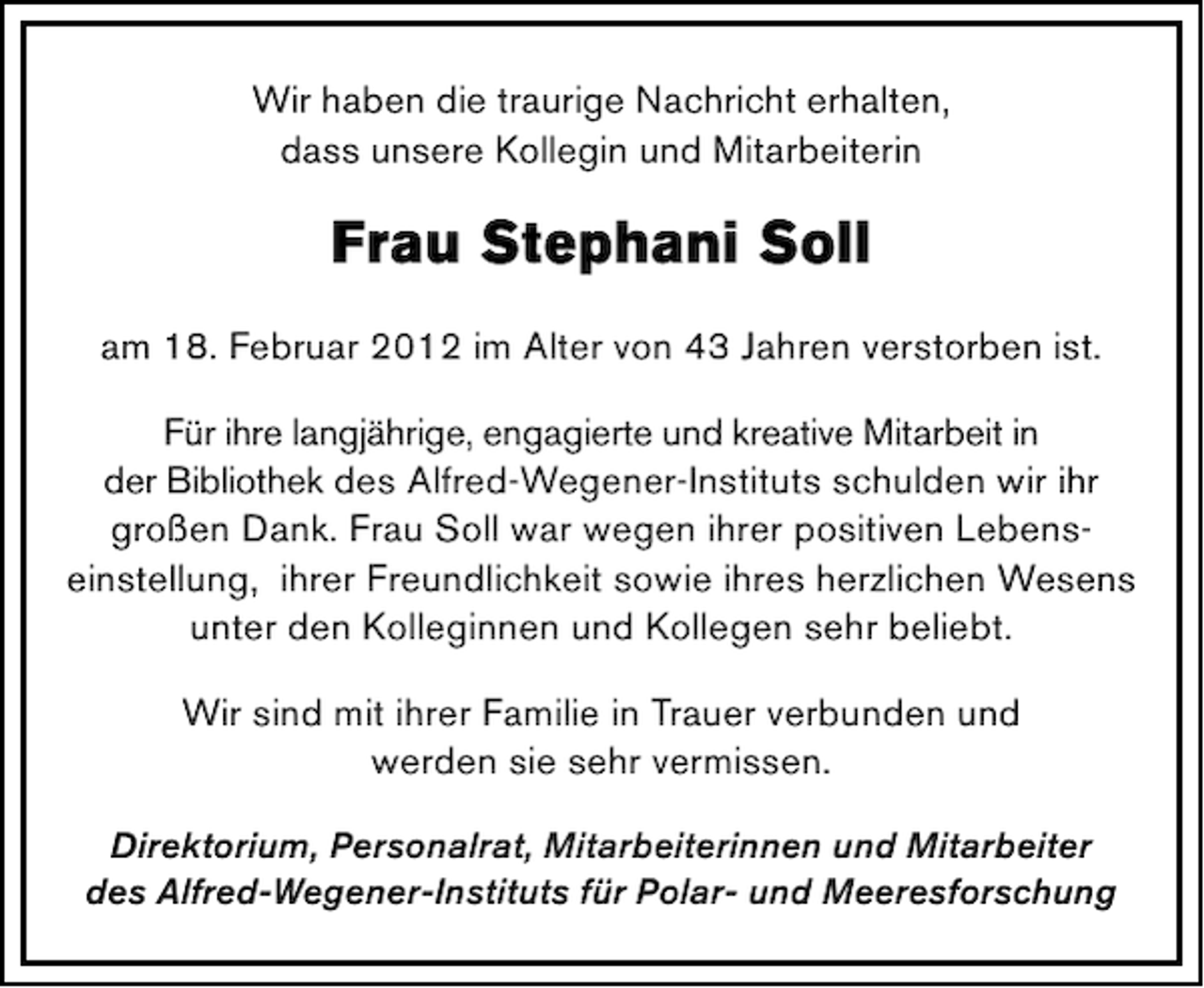 <p>Wir haben die traurige Nachricht erhalten,<br />dass unsere Kollegin und Mitarbeiterin</p><p>Frau Stephani Soll<br />am 18. Februar 2012 im Alter von 43 Jahren verstorben ist.<br />Für ihre langjährige, engagierte und kreative Mitarbeit in<br />der Bibliothek des Alfred-Wegener-Instituts schulden wir ihr<br />großen Dank. Frau Soll war wegen ihrer positiven Lebenseinstellung, ihrer Freundlichkeit sowie ihres herzlichen Wesens<br />unter den Kolleginnen und Kollegen sehr beliebt.<br />Wir sind mit ihrer Familie in Trauer verbunden und<br />werden sie sehr vermissen.<br />Direktorium, Personalrat, Mitarbeiterinnen und Mitarbeiter<br />des Alfred-Wegener-Instituts für Polar- und Meeresforschung</p>