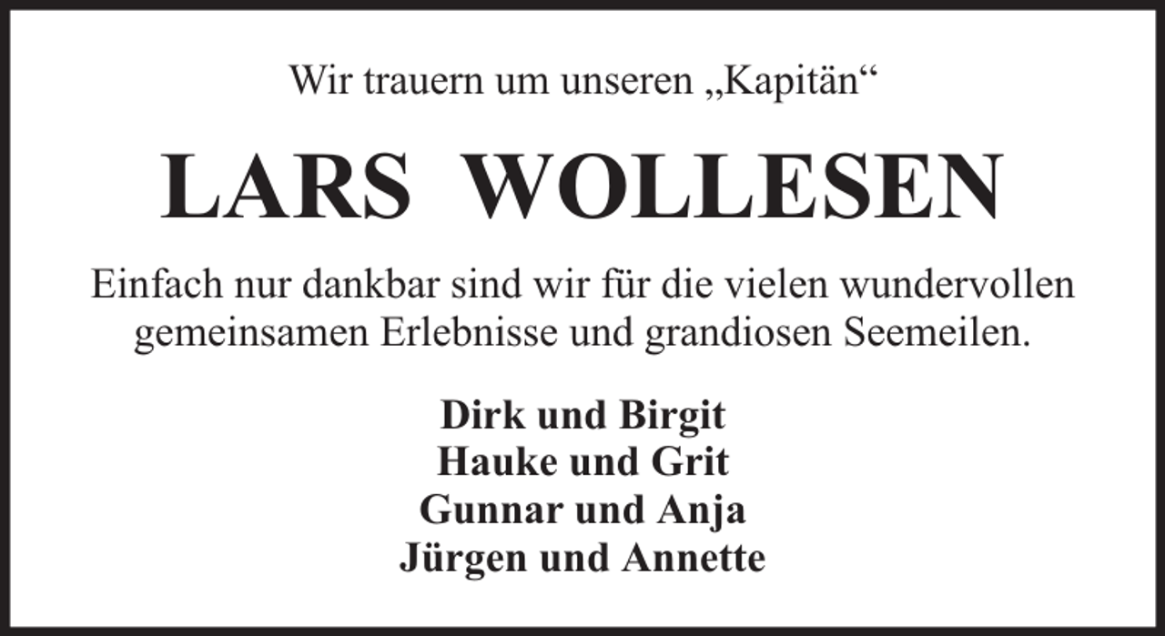 <p>Wir trauern um unseren „Kapitän“</p><p>LARS WOLLESEN<br />Einfach nur dankbar sind wir für die vielen wundervollen<br />gemeinsamen Erlebnisse und grandiosen Seemeilen.<br />Dirk und Birgit<br />Hauke und Grit<br />Gunnar und Anja<br />Jürgen und Annette</p>