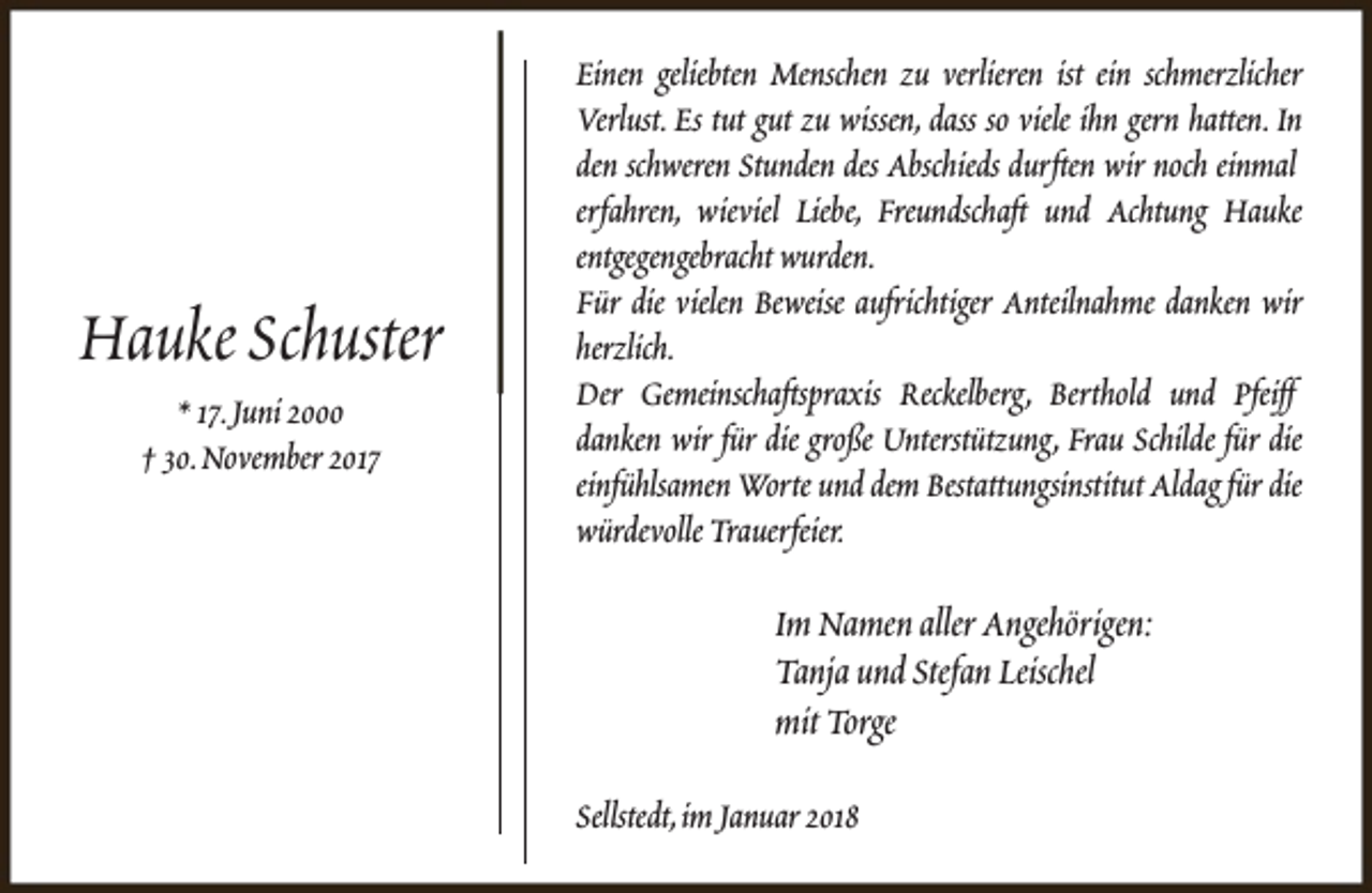 <p>Hauke Schuster<br />* 17.Juni 2000<br />† 30.November 2017</p><p>Einen geliebten Menschen zu verlieren ist ein schmerzlicher<br />Verlust. Es tut gut zu wissen, dass so viele ihn gern hatten. In<br />den schweren Stunden des Abschieds durften wir noch einmal<br />erfahren, wieviel Liebe, Freundschaft und Achtung Hauke<br />entgegengebracht wurden.<br />Für die vielen Beweise aufrichtiger Anteilnahme danken wir<br />herzlich.<br />Der Gemeinschaftspraxis Reckelberg, Berthold und Pfeiff<br />danken wir für die große Unterstützung, Frau Schilde für die<br />einfühlsamen Worte und dem Bestattungsinstitut Aldag für die<br />würdevolle Trauerfeier.</p><p>Im Namen aller Angehörigen:<br />Tanja und Stefan Leischel<br />mit Torge<br />Sellstedt,im Januar 2018</p>