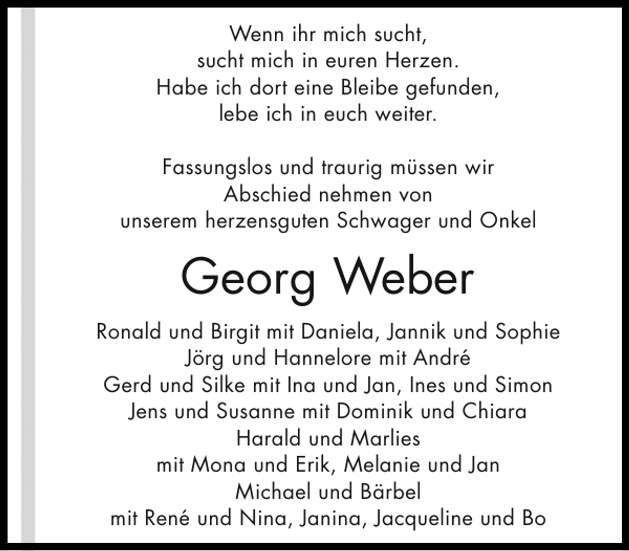 <p>Wenn ihr mich sucht,<br />sucht mich in euren Herzen.<br />Habe ich dort eine Bleibe gefunden,<br />lebe ich in euch weiter.<br />Fassungslos und traurig müssen wir<br />Abschied nehmen von<br />unserem herzensguten Schwager und Onkel</p><p>Georg Weber<br />Ronald und Birgit mit Daniela, Jannik und Sophie<br />Jörg und Hannelore mit André<br />Gerd und Silke mit Ina und Jan, Ines und Simon<br />Jens und Susanne mit Dominik und Chiara<br />Harald und Marlies<br />mit Mona und Erik, Melanie und Jan<br />Michael und Bärbel<br />mit René und Nina, Janina, Jacqueline und Bo</p>