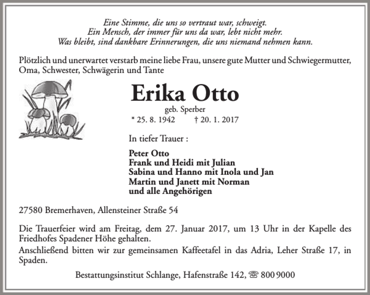 <p>Eine Stimme, die uns so vertraut war, schweigt.<br />Ein Mensch, der immer für uns da war, lebt nicht mehr.<br />Was bleibt, sind dankbare Erinnerungen, die uns niemand nehmen kann.<br />Plötzlich und unerwartet verstarb meine liebe Frau, unsere gute Mutter und Schwiegermutter,<br />Oma, Schwester, Schwägerin und Tante</p><p>Erika Otto<br />geb. Sperber<br />* 25. 8. 1942<br />† 20. 1. 2017</p><p>In tiefer Trauer :<br />Peter Otto<br />Frank und Heidi mit Julian<br />Sabina und Hanno mit Inola und Jan<br />Martin und Janett mit Norman<br />und alle Angehörigen<br />27580 Bremerhaven, Allensteiner Straße 54<br />Die Trauerfeier wird am Freitag, dem 27. Januar 2017, um 13 Uhr in der Kapelle des<br />Friedhofes Spadener Höhe gehalten.<br />Anschließend bitten wir zur gemeinsamen Kaffeetafel in das Adria, Leher Straße 17, in<br />Spaden.<br />Bestattungsinstitut Schlange, Hafenstraße 142,  800 9000</p>