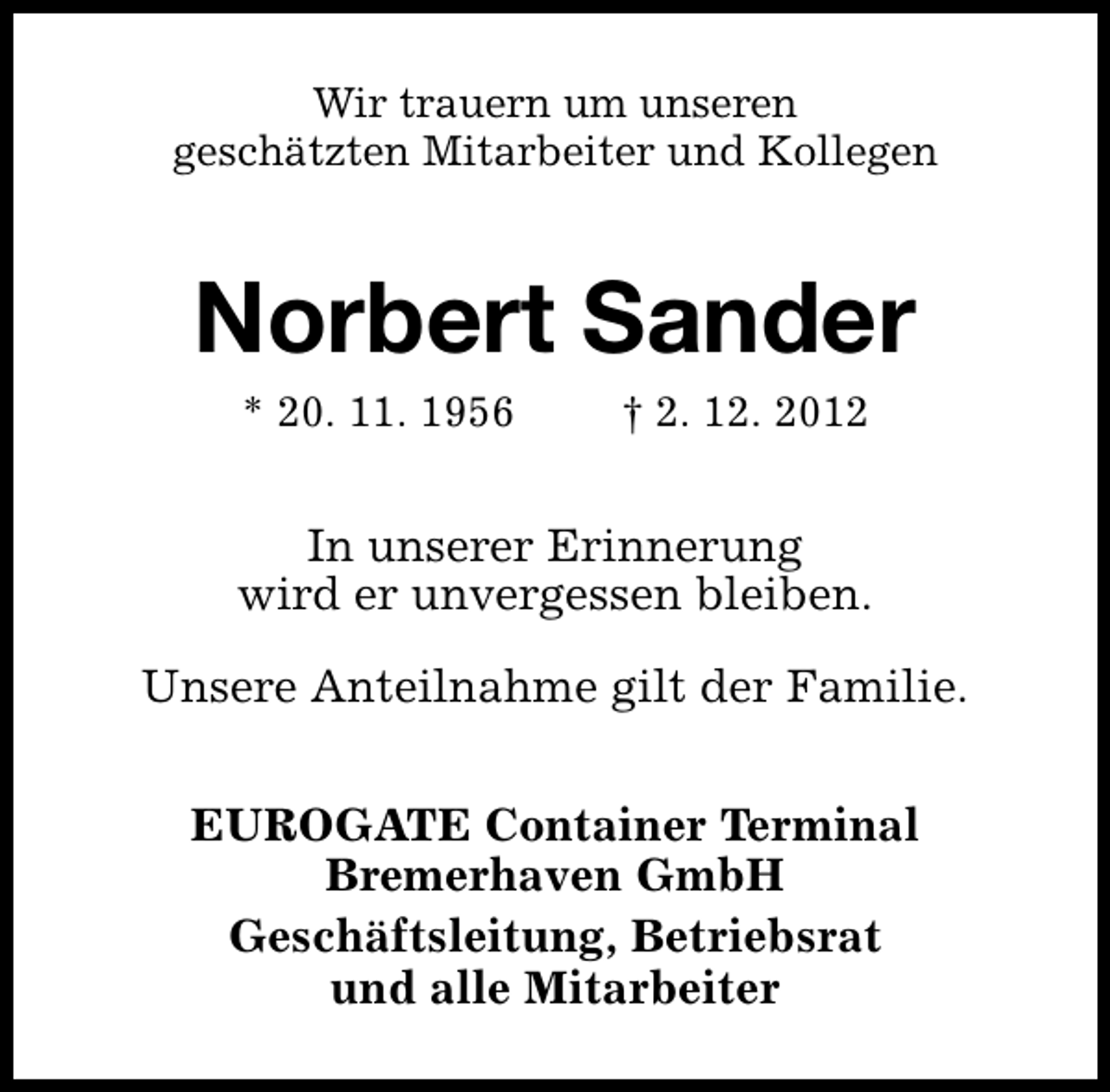 <p>Wir trauern um unseren<br />geschätzten Mitarbeiter und Kollegen</p><p>Norbert Sander<br />* 20. 11. 1956</p><p>† 2. 12. 2012</p><p>In unserer Erinnerung<br />wird er unvergessen bleiben.<br />Unsere Anteilnahme gilt der Familie.<br />EUROGATE Container Terminal<br />Bremerhaven GmbH<br />Geschäftsleitung, Betriebsrat<br />und alle Mitarbeiter</p>