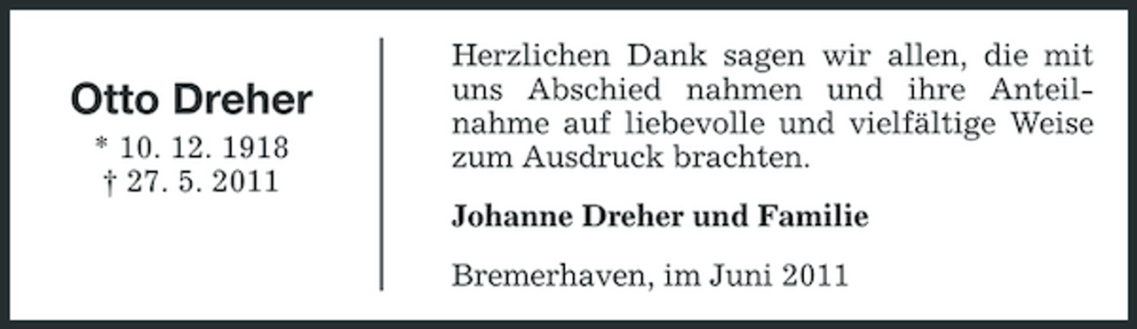 <p>Otto Dreher<br />* 10. 12. 1918 † 27. 5. 2011</p><p>Herzlichen Dank sagen wir allen, die mit uns Abschied nahmen und ihre Anteilnahme auf liebevolle und vielfältige Weise zum Ausdruck brachten. Johanne Dreher und Familie Bremerhaven, im Juni 2011</p>