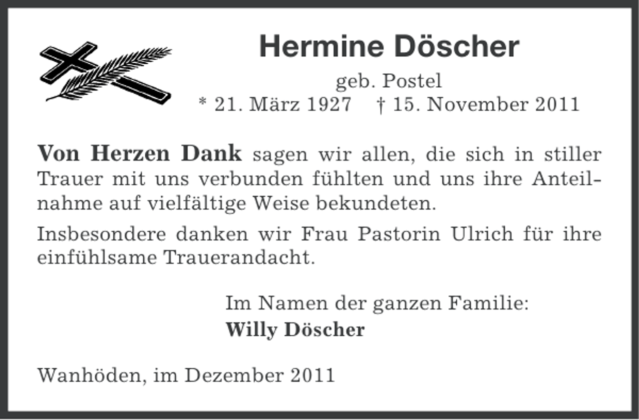 <p>Hermine Döscher<br />geb. Postel<br />* 21. März 1927 † 15. November 2011</p><p>Von Herzen Dank sagen wir allen, die sich in stiller<br />Trauer mit uns verbunden fühlten und uns ihre Anteilnahme auf vielfältige Weise bekundeten.<br />Insbesondere danken wir Frau Pastorin Ulrich für ihre<br />einfühlsame Trauerandacht.<br />Im Namen der ganzen Familie:<br />Willy Döscher<br />Wanhöden, im Dezember 2011</p>