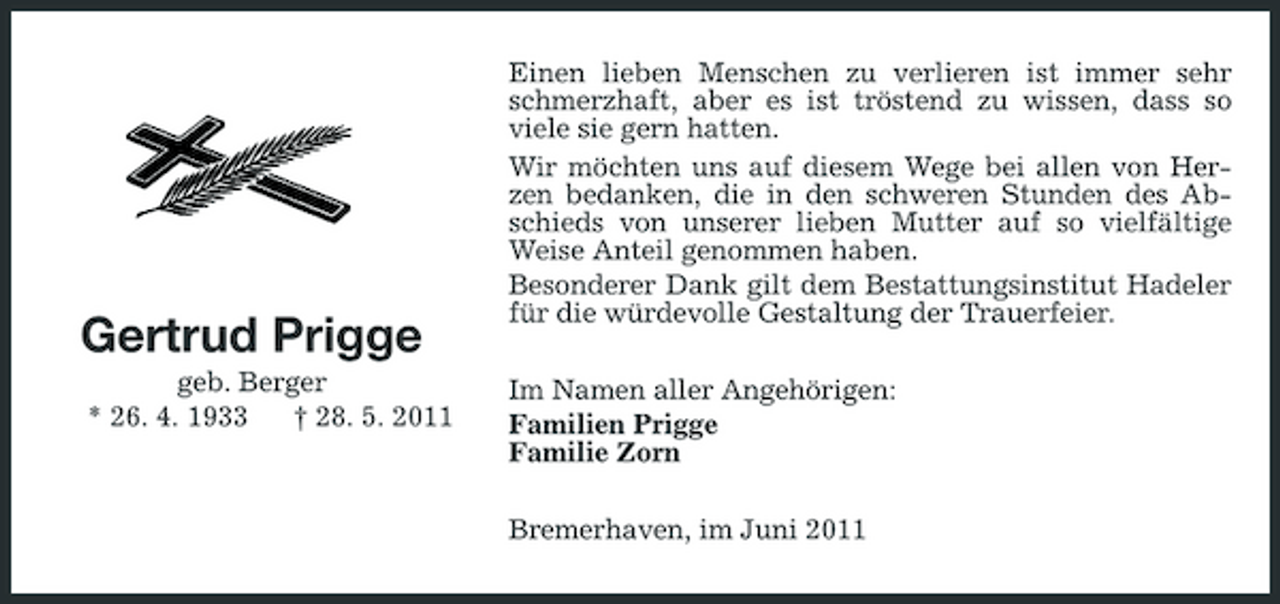 <p>Gertrud Prigge<br />geb. Berger * 26. 4. 1933 † 28. 5. 2011</p><p>Einen lieben Menschen zu verlieren ist immer sehr schmerzhaft, aber es ist tröstend zu wissen, dass so viele sie gern hatten. Wir möchten uns auf diesem Wege bei allen von Herzen bedanken, die in den schweren Stunden des Abschieds von unserer lieben Mutter auf so vielfältige Weise Anteil genommen haben. Besonderer Dank gilt dem Bestattungsinstitut Hadeler für die würdevolle Gestaltung der Trauerfeier. Im Namen aller Angehörigen: Familien Prigge Familie Zorn Bremerhaven, im Juni 2011</p>