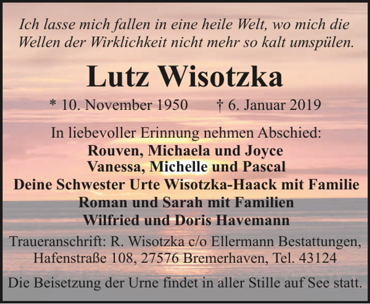<p>Ich lasse mich fallen in eine heile Welt, wo mich die<br />Wellen der Wirklichkeit nicht mehr so kalt umspülen.</p><p>Lutz Wisotzka</p><p>* 10. November 1950</p><p>† 6. Januar 2019</p><p>In liebevoller Erinnung nehmen Abschied:<br />Rouven, Michaela und Joyce<br />Vanessa, Michelle und Pascal<br />Deine Schwester Urte Wisotzka-Haack mit Familie<br />Roman und Sarah mit Familien<br />Wilfried und Doris Havemann<br />Traueranschrift: R. Wisotzka c/o Ellermann Bestattungen,<br />Hafenstraße 108, 27576 Bremerhaven, Tel. 43124<br />Die Beisetzung der Urne findet in aller Stille auf See statt.</p>