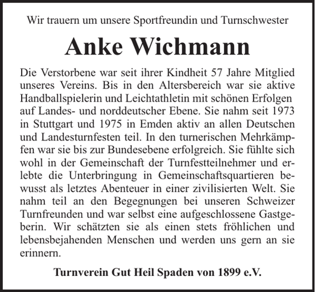 <p>Wir trauern um unsere Sportfreundin und Turnschwester</p><p>Anke Wichmann<br />Die Verstorbene war seit ihrer Kindheit 57 Jahre Mitglied<br />unseres Vereins. Bis in den Altersbereich war sie aktive<br />Handballspielerin und Leichtathletin mit schönen Erfolgen<br />auf Landes- und norddeutscher Ebene. Sie nahm seit 1973<br />in Stuttgart und 1975 in Emden aktiv an allen Deutschen<br />und Landesturnfesten teil. In den turnerischen Mehrkämpfen war sie bis zur Bundesebene erfolgreich. Sie fühlte sich<br />wohl in der Gemeinschaft der Turnfestteilnehmer und erlebte die Unterbringung in Gemeinschaftsquartieren bewusst als letztes Abenteuer in einer zivilisierten Welt. Sie<br />nahm teil an den Begegnungen bei unseren Schweizer<br />Turnfreunden und war selbst eine aufgeschlossene Gastgeberin. Wir schätzten sie als einen stets fröhlichen und<br />lebensbejahenden Menschen und werden uns gern an sie<br />erinnern.<br />Turnverein Gut Heil Spaden von 1899 e.V.</p>