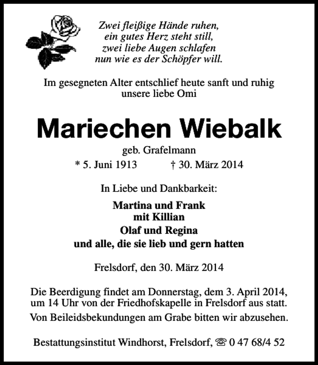 <p>Zwei fleißige Hände ruhen,<br />ein gutes Herz steht still,<br />zwei liebe Augen schlafen<br />nun wie es der Schöpfer will.<br />Im gesegneten Alter entschlief heute sanft und ruhig<br />unsere liebe Omi</p><p>Mariechen Wiebalk<br />geb. Grafelmann<br />* 5. Juni 1913<br />† 30. März 2014<br />In Liebe und Dankbarkeit:<br />Martina und Frank<br />mit Killian<br />Olaf und Regina<br />und alle, die sie lieb und gern hatten<br />Frelsdorf, den 30. März 2014<br />Die Beerdigung findet am Donnerstag, dem 3. April 2014,<br />um 14 Uhr von der Friedhofskapelle in Frelsdorf aus statt.<br />Von Beileidsbekundungen am Grabe bitten wir abzusehen.<br />Bestattungsinstitut Windhorst, Frelsdorf, s 0 47 68/4 52</p>