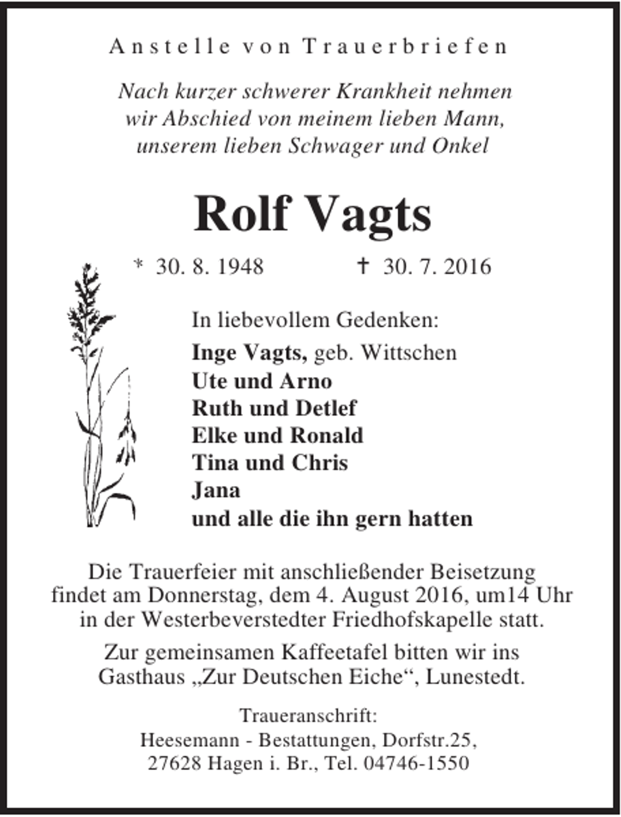 <p>Anstelle von Trauerbriefen<br />Nach kurzer schwerer Krankheit nehmen<br />wir Abschied von meinem lieben Mann,<br />unserem lieben Schwager und Onkel</p><p>Rolf Vagts<br />* 30. 8. 1948</p><p>B 30. 7. 2016</p><p>In liebevollem Gedenken:<br />Inge Vagts, geb. Wittschen<br />Ute und Arno<br />Ruth und Detlef<br />Elke und Ronald<br />Tina und Chris<br />Jana<br />und alle die ihn gern hatten<br />Die Trauerfeier mit anschließender Beisetzung<br />findet am Donnerstag, dem 4. August 2016, um14 Uhr<br />in der Westerbeverstedter Friedhofskapelle statt.<br />Zur gemeinsamen Kaffeetafel bitten wir ins<br />Gasthaus „Zur Deutschen Eiche“, Lunestedt.<br />Traueranschrift:<br />Heesemann - Bestattungen, Dorfstr.25,<br />27628 Hagen i. Br., Tel. 04746-1550</p>