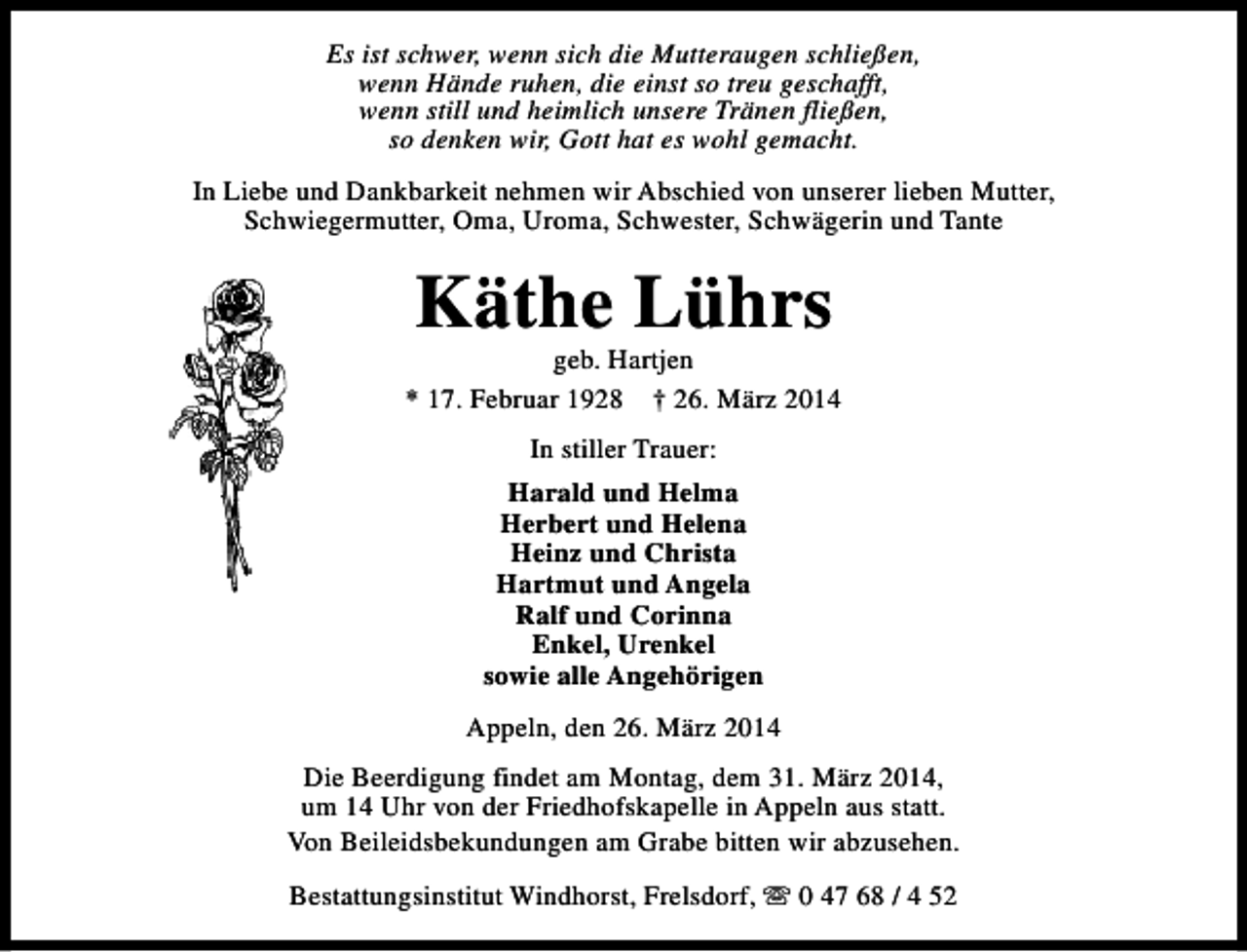 <p>Es ist schwer, wenn sich die Mutteraugen schließen,<br />wenn Hände ruhen, die einst so treu geschafft,<br />wenn still und heimlich unsere Tränen fließen,<br />so denken wir, Gott hat es wohl gemacht.<br />In Liebe und Dankbarkeit nehmen wir Abschied von unserer lieben Mutter,<br />Schwiegermutter, Oma, Uroma, Schwester, Schwägerin und Tante</p><p>Käthe Lührs</p><p>geb. Hartjen<br />* 17. Februar 1928 † 26. März 2014<br />In stiller Trauer:<br />Harald und Helma<br />Herbert und Helena<br />Heinz und Christa<br />Hartmut und Angela<br />Ralf und Corinna<br />Enkel, Urenkel<br />sowie alle Angehörigen<br />Appeln, den 26. März 2014<br />Die Beerdigung findet am Montag, dem 31. März 2014,<br />um 14 Uhr von der Friedhofskapelle in Appeln aus statt.<br />Von Beileidsbekundungen am Grabe bitten wir abzusehen.<br />Bestattungsinstitut Windhorst, Frelsdorf, s 0 47 68 / 4 52</p>