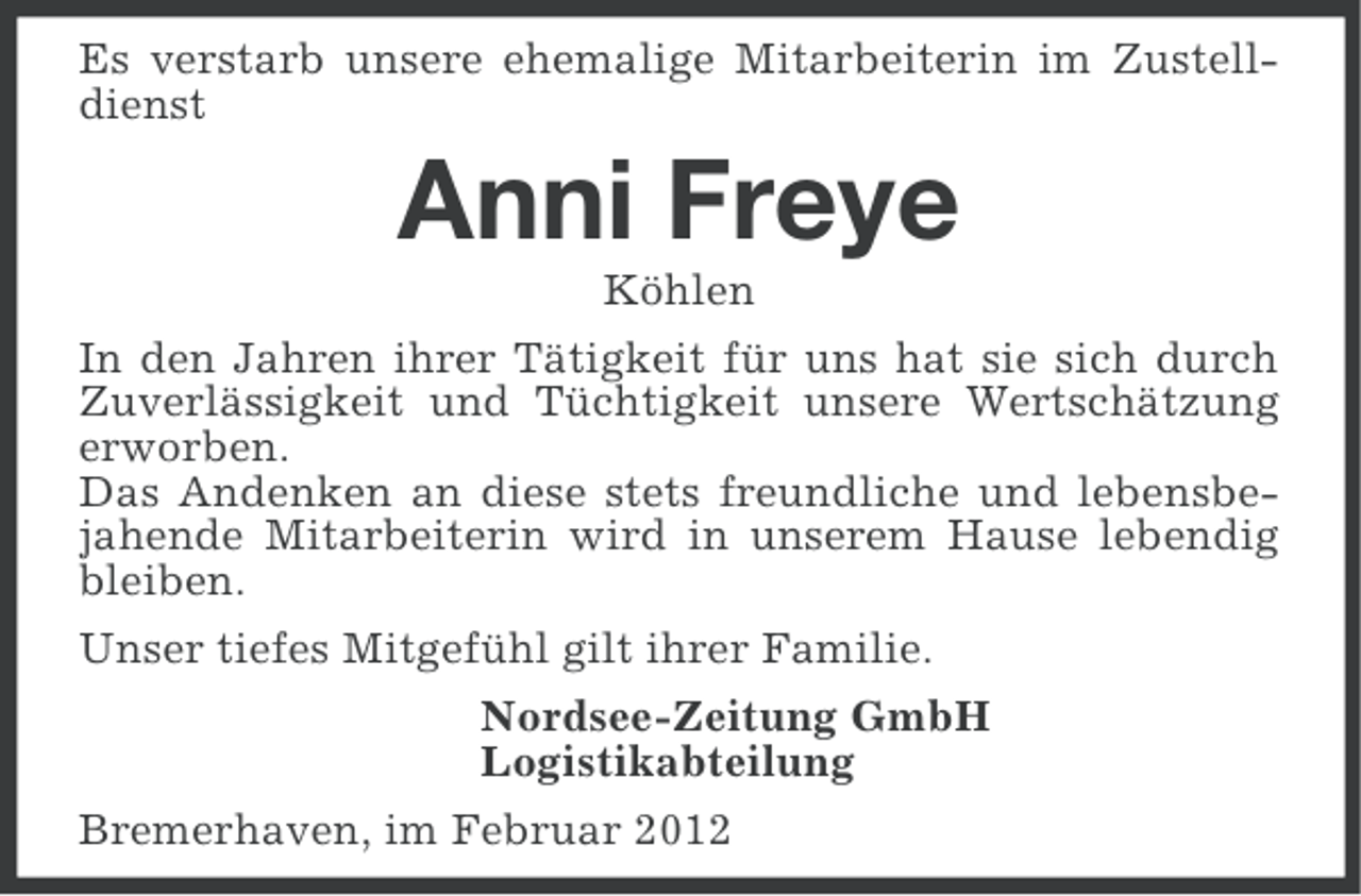 <p>Es verstarb unsere ehemalige Mitarbeiterin im Zustelldienst</p><p>Anni Freye<br />Köhlen<br />In den Jahren ihrer Tätigkeit für uns hat sie sich durch<br />Zuverlässigkeit und Tüchtigkeit unsere Wertschätzung<br />erworben.<br />Das Andenken an diese stets freundliche und lebensbejahende Mitarbeiterin wird in unserem Hause lebendig<br />bleiben.<br />Unser tiefes Mitgefühl gilt ihrer Familie.<br />Nordsee-Zeitung GmbH<br />Logistikabteilung<br />Bremerhaven, im Februar 2012</p>