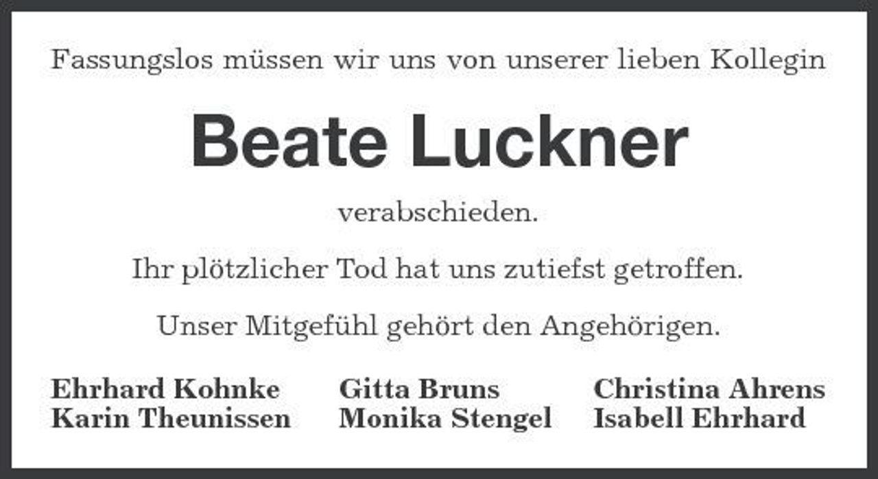<p>Fassungslos müssen wir uns von unserer lieben Kollegin</p><p>Beate Luckner<br />verabschieden. Ihr plötzlicher Tod hat uns zutiefst getroffen. Unser Mitgefühl gehört den Angehörigen. Ehrhard Kohnke Karin Theunissen Gitta Bruns Monika Stengel Christina Ahrens Isabell Ehrhard</p>