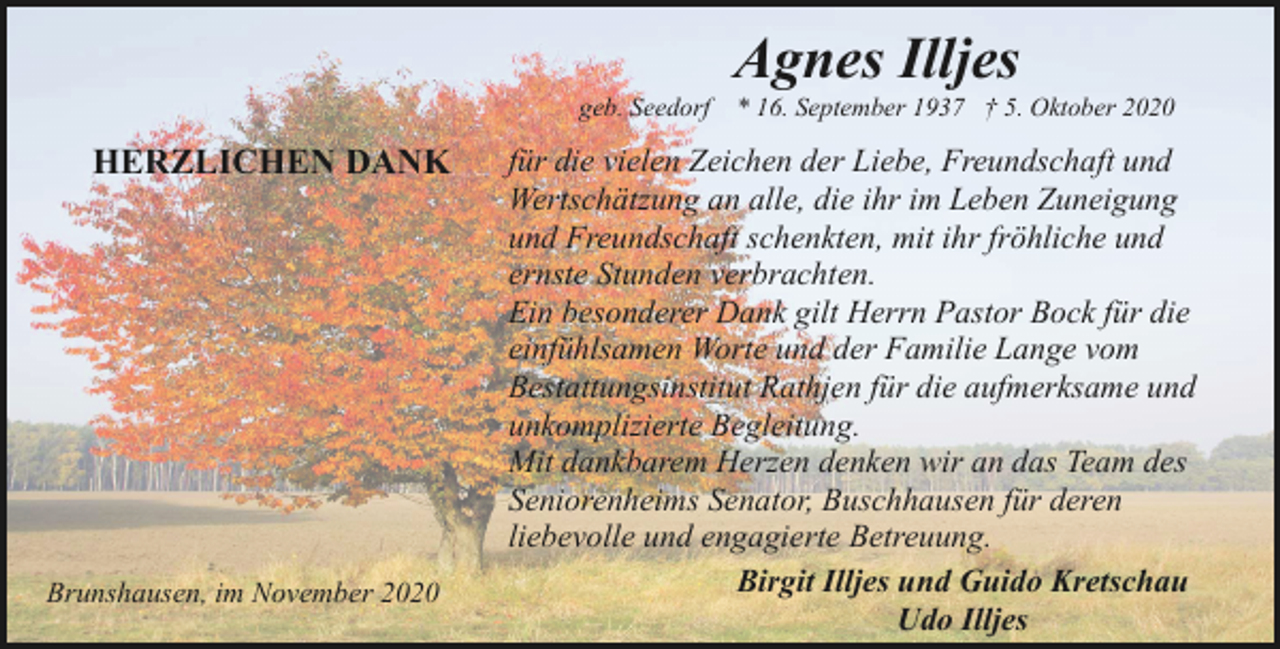 <p>Agnes Illjes</p><p>geb. Seedorf * 16. September 1937 † 5. Oktober 2020</p><p>HERZLICHEN DANK</p><p>Brunshausen, im November 2020</p><p>für die vielen Zeichen der Liebe, Freundschaft und<br />Wertschätzung an alle, die ihr im Leben Zuneigung<br />und Freundschaft schenkten, mit ihr fröhliche und<br />ernste Stunden verbrachten.<br />Ein besonderer Dank gilt Herrn Pastor Bock für die<br />einfühlsamen Worte und der Familie Lange vom<br />Bestattungsinstitut Rathjen für die aufmerksame und<br />unkomplizierte Begleitung.<br />Mit dankbarem Herzen denken wir an das Team des<br />Seniorenheims Senator, Buschhausen für deren<br />liebevolle und engagierte Betreuung.<br />Birgit Illjes und Guido Kretschau<br />Udo Illjes</p>