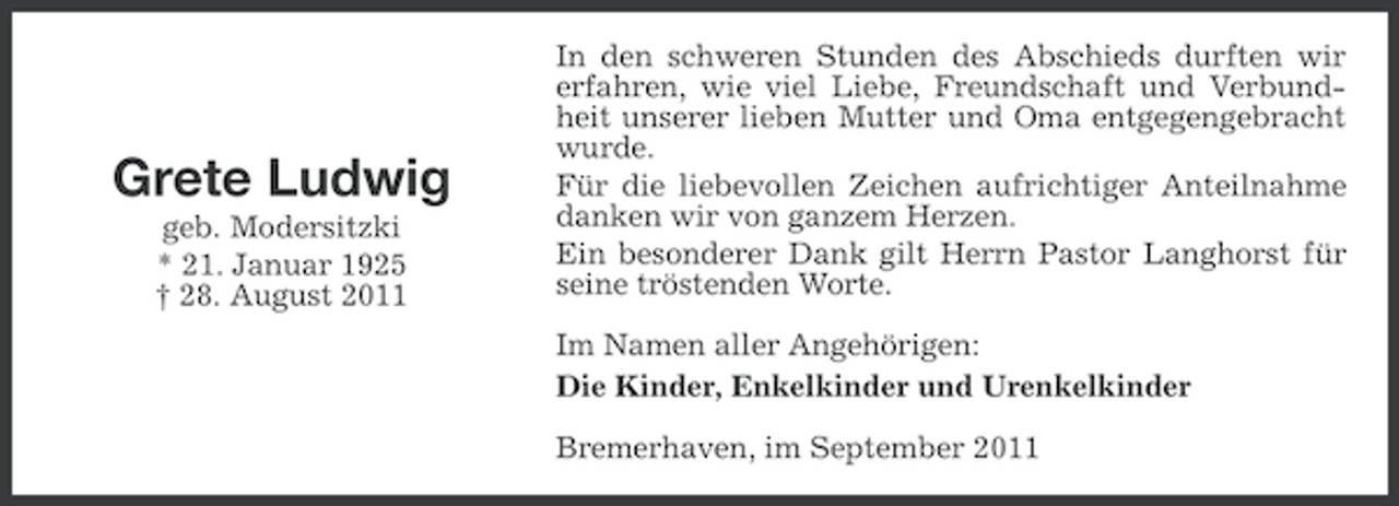 <p>Grete Ludwig<br />geb. Modersitzki<br />* 21. Januar 1925<br />† 28. August 2011</p><p>In den schweren Stunden des Abschieds durften wir<br />erfahren, wie viel Liebe, Freundschaft und Verbundheit unserer lieben Mutter und Oma entgegengebracht<br />wurde.<br />Für die liebevollen Zeichen aufrichtiger Anteilnahme<br />danken wir von ganzem Herzen.<br />Ein besonderer Dank gilt Herrn Pastor Langhorst für<br />seine tröstenden Worte.<br />Im Namen aller Angehörigen:<br />Die Kinder, Enkelkinder und Urenkelkinder<br />Bremerhaven, im September 2011</p>