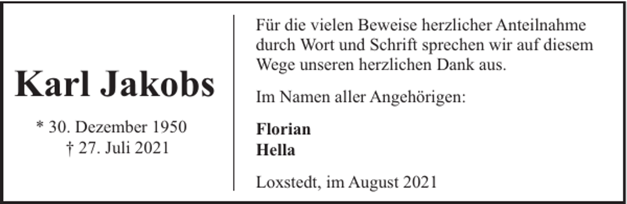 <p>Karl Jakobs<br />* 30. Dezember 1950<br />† 27. Juli 2021</p><p>Für die vielen Beweise herzlicher Anteilnahme<br />durch Wort und Schrift sprechen wir auf diesem<br />Wege unseren herzlichen Dank aus.<br />Im Namen aller Angehörigen:<br />Florian<br />Hella<br />Loxstedt, im August 2021</p>