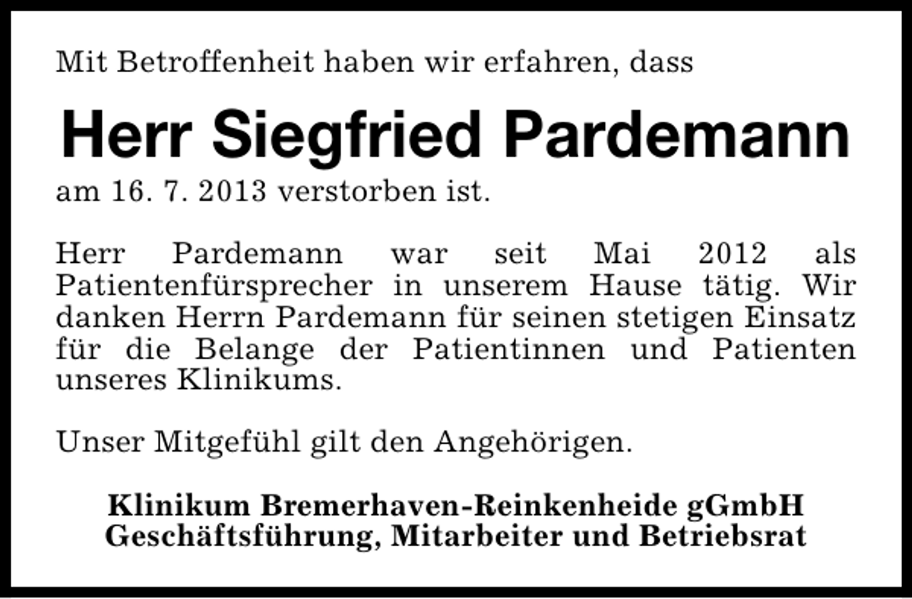<p>Mit Betroffenheit haben wir erfahren, dass</p><p>Herr Siegfried Pardemann</p><p>am 16. 7. 2013 verstorben ist.</p><p>Herr Pardemann war seit Mai 2012 als<br />Patientenfürsprecher in unserem Hause tätig. Wir<br />danken Herrn Pardemann für seinen stetigen Einsatz<br />für die Belange der Patientinnen und Patienten<br />unseres Klinikums.<br />Unser Mitgefühl gilt den Angehörigen.<br />Klinikum Bremerhaven-Reinkenheide gGmbH<br />Geschäftsführung, Mitarbeiter und Betriebsrat</p>