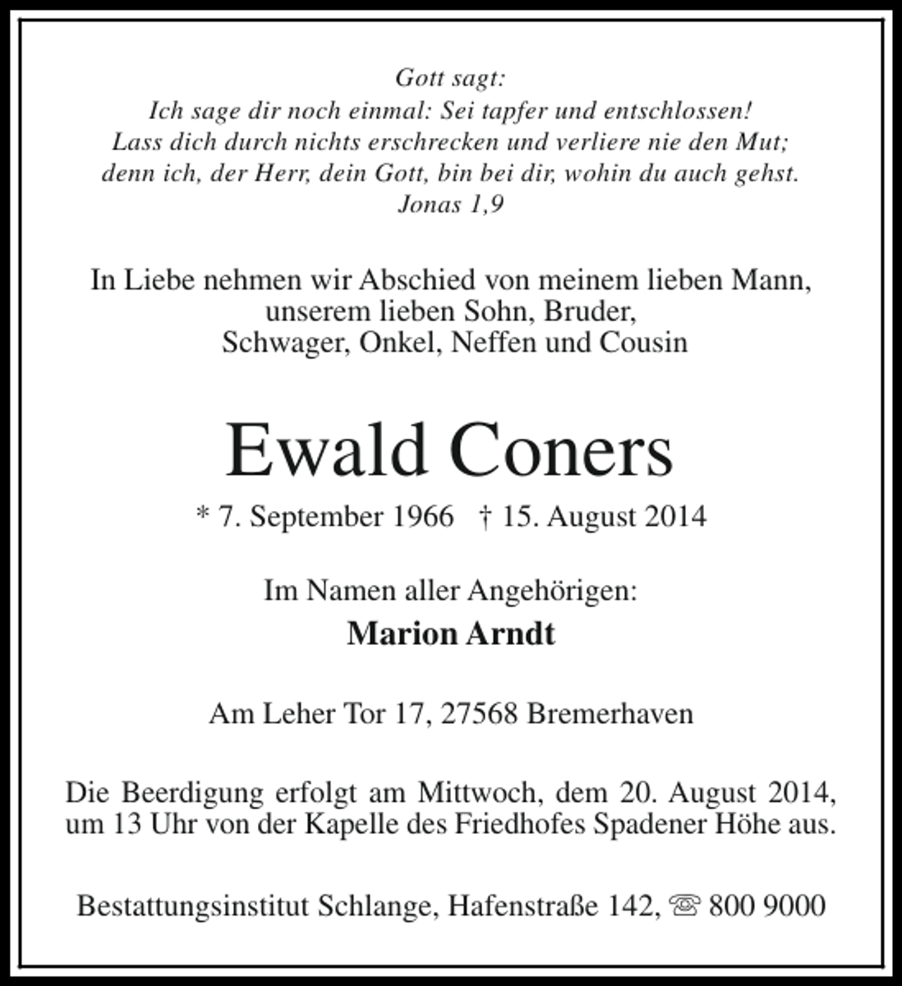 <p>Gott sagt:<br />Ich sage dir noch einmal: Sei tapfer und entschlossen!<br />Lass dich durch nichts erschrecken und verliere nie den Mut;<br />denn ich, der Herr, dein Gott, bin bei dir, wohin du auch gehst.<br />Jonas 1,9</p><p>In Liebe nehmen wir Abschied von meinem lieben Mann,<br />unserem lieben Sohn, Bruder,<br />Schwager, Onkel, Neffen und Cousin</p><p>Ewald Coners</p><p>* 7. September 1966 † 15. August 2014<br />Im Namen aller Angehörigen:</p><p>Marion Arndt<br />Am Leher Tor 17, 27568 Bremerhaven<br />Die Beerdigung erfolgt am Mittwoch, dem 20. August 2014,<br />um 13 Uhr von der Kapelle des Friedhofes Spadener Höhe aus.<br />Bestattungsinstitut Schlange, Hafenstraße 142, s 800 9000</p>