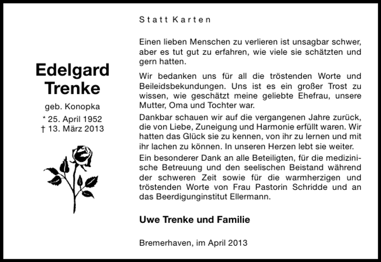 <p>Statt Karten</p><p>Edelgard<br />Trenke<br />geb. Konopka<br />* 25. April 1952<br />† 13. März 2013</p><p>Einen lieben Menschen zu verlieren ist unsagbar schwer,<br />aber es tut gut zu erfahren, wie viele sie schätzten und<br />gern hatten.<br />Wir bedanken uns für all die tröstenden Worte und<br />Beileidsbekundungen. Uns ist es ein großer Trost zu<br />wissen, wie geschätzt meine geliebte Ehefrau, unsere<br />Mutter, Oma und Tochter war.<br />Dankbar schauen wir auf die vergangenen Jahre zurück,<br />die von Liebe, Zuneigung und Harmonie erfüllt waren. Wir<br />hatten das Glück sie zu kennen, von ihr zu lernen und mit<br />ihr lachen zu können. In unseren Herzen lebt sie weiter.<br />Ein besonderer Dank an alle Beteiligten, für die medizinische Betreuung und den seelischen Beistand während<br />der schweren Zeit sowie für die warmherzigen und<br />tröstenden Worte von Frau Pastorin Schridde und an<br />das Beerdigunginstitut Ellermann.</p><p>Uwe Trenke und Familie<br />Bremerhaven, im April 2013</p>