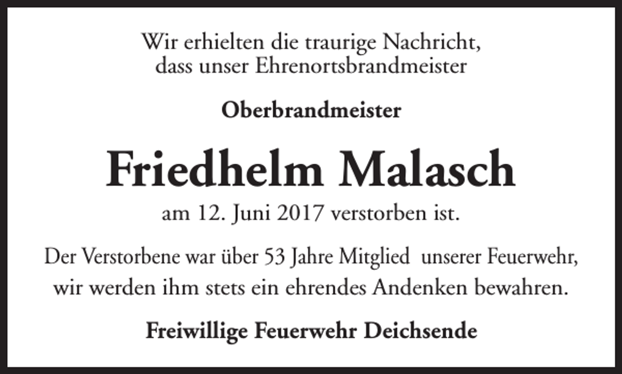 <p>Wir erhielten die traurige Nachricht,<br />dass unser Ehrenortsbrandmeister<br />Oberbrandmeister</p><p>Friedhelm Malasch<br />am 12. Juni 2017 verstorben ist.</p><p>Der Verstorbene war über 53 Jahre Mitglied unserer Feuerwehr,<br />wir werden ihm stets ein ehrendes Andenken bewahren.<br />Freiwillige Feuerwehr Deichsende</p>