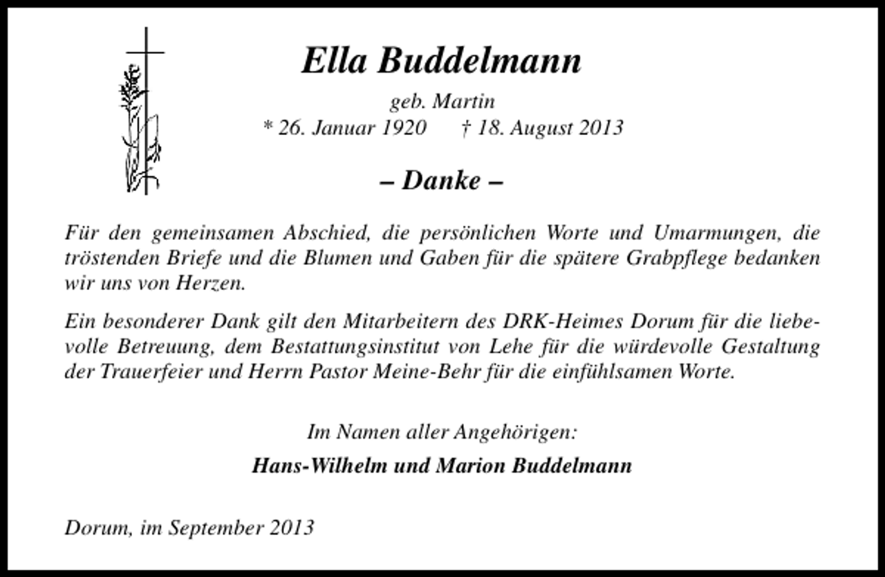 <p>Ella Buddelmann</p><p>geb. Martin<br />* 26. Januar 1920<br />† 18. August 2013</p><p>– Danke –<br />Für den gemeinsamen Abschied, die persönlichen Worte und Umarmungen, die<br />tröstenden Briefe und die Blumen und Gaben für die spätere Grabpflege bedanken<br />wir uns von Herzen.<br />Ein besonderer Dank gilt den Mitarbeitern des DRK-Heimes Dorum für die liebevolle Betreuung, dem Bestattungsinstitut von Lehe für die würdevolle Gestaltung<br />der Trauerfeier und Herrn Pastor Meine-Behr für die einfühlsamen Worte.<br />Im Namen aller Angehörigen:<br />Hans-Wilhelm und Marion Buddelmann<br />Dorum, im September 2013</p>