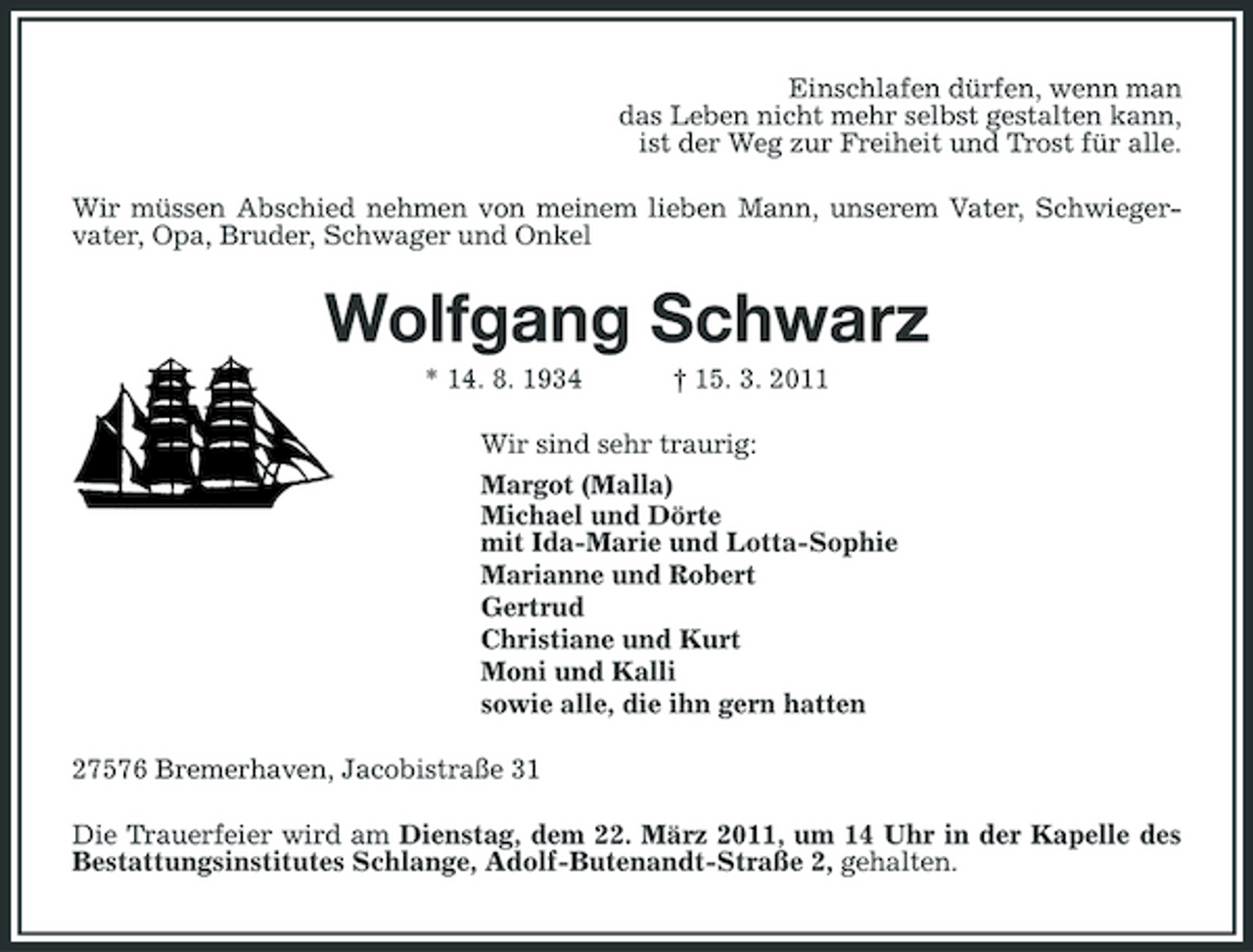 <p>Einschlafen dürfen, wenn man das Leben nicht mehr selbst gestalten kann, ist der Weg zur Freiheit und Trost für alle. Wir müssen Abschied nehmen von meinem lieben Mann, unserem Vater, Schwiegervater, Opa, Bruder, Schwager und Onkel</p><p>Wolfgang Schwarz<br />* 14. 8. 1934 † 15. 3. 2011 Wir sind sehr traurig: Margot (Malla) Michael und Dörte mit Ida-Marie und Lotta-Sophie Marianne und Robert Gertrud Christiane und Kurt Moni und Kalli sowie alle, die ihn gern hatten 27576 Bremerhaven, Jacobistraße 31 Die Trauerfeier wird am Dienstag, dem 22. März 2011, um 14 Uhr in der Kapelle des Bestattungsinstitutes Schlange, Adolf-Butenandt-Straße 2, gehalten.</p>