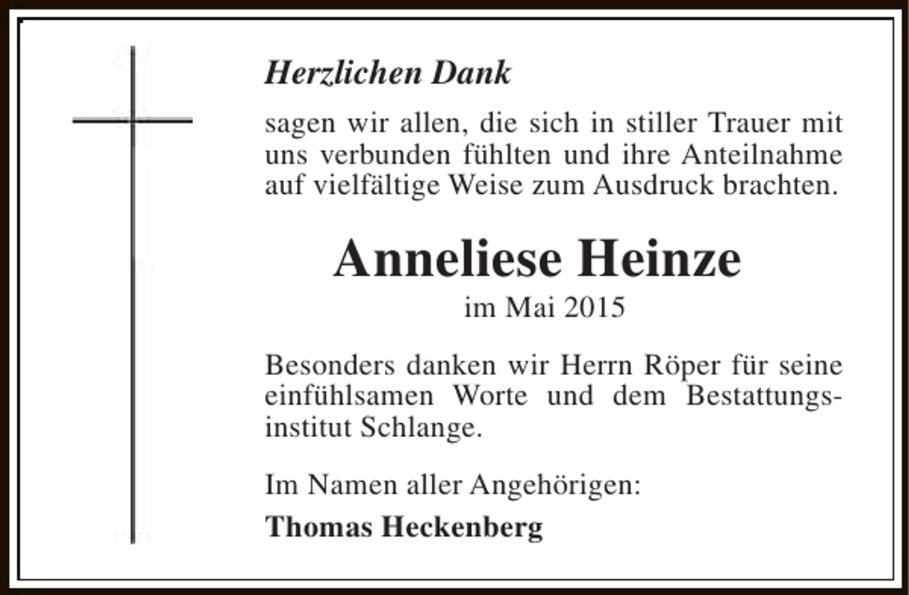 <p>Herzlichen Dank<br />sagen wir allen, die sich in stiller Trauer mit<br />uns verbunden fühlten und ihre Anteilnahme<br />auf vielfältige Weise zum Ausdruck brachten.</p><p>Anneliese Heinze<br />im Mai 2015</p><p>Besonders danken wir Herrn Röper für seine<br />einfühlsamen Worte und dem Bestattungsinstitut Schlange.<br />Im Namen aller Angehörigen:<br />Thomas Heckenberg</p>