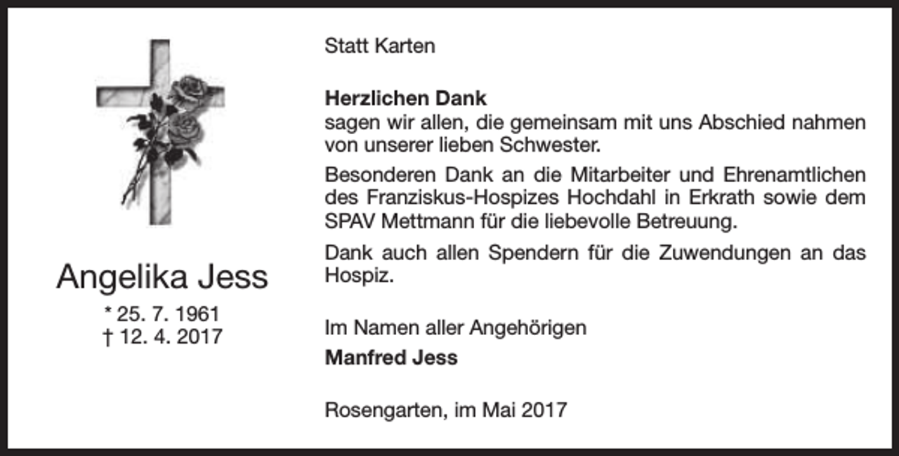 <p>Statt Karten<br />Herzlichen Dank<br />sagen wir allen, die gemeinsam mit uns Abschied nahmen<br />von unserer lieben Schwester.<br />Besonderen Dank an die Mitarbeiter und Ehrenamtlichen<br />des Franziskus-Hospizes Hochdahl in Erkrath sowie dem<br />SPAV Mettmann für die liebevolle Betreuung.</p><p>Angelika Jess<br />* 25. 7. 1961<br />† 12. 4. 2017</p><p>Dank auch allen Spendern für die Zuwendungen an das<br />Hospiz.<br />Im Namen aller Angehörigen<br />Manfred Jess<br />Rosengarten, im Mai 2017</p>