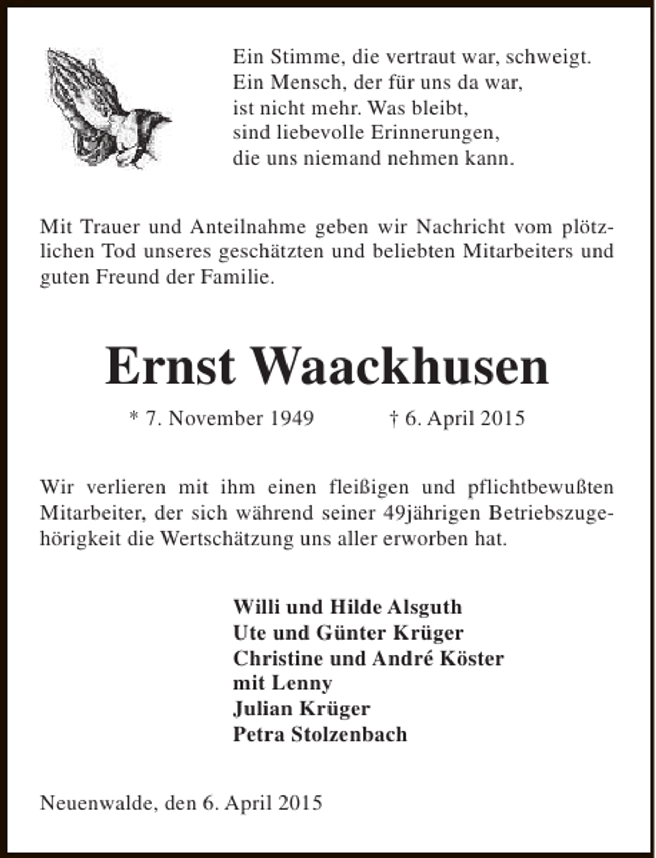 <p>Ein Stimme, die vertraut war, schweigt.<br />Ein Mensch, der für uns da war,<br />ist nicht mehr. Was bleibt,<br />sind liebevolle Erinnerungen,<br />die uns niemand nehmen kann.<br />Mit Trauer und Anteilnahme geben wir Nachricht vom plötzlichen Tod unseres geschätzten und beliebten Mitarbeiters und<br />guten Freund der Familie.</p><p>Ernst Waackhusen<br />* 7. November 1949</p><p>† 6. April 2015</p><p>Wir verlieren mit ihm einen fleißigen und pflichtbewußten<br />Mitarbeiter, der sich während seiner 49jährigen Betriebszugehörigkeit die Wertschätzung uns aller erworben hat.<br />Willi und Hilde Alsguth<br />Ute und Günter Krüger<br />Christine und André Köster<br />mit Lenny<br />Julian Krüger<br />Petra Stolzenbach<br />Neuenwalde, den 6. April 2015</p>