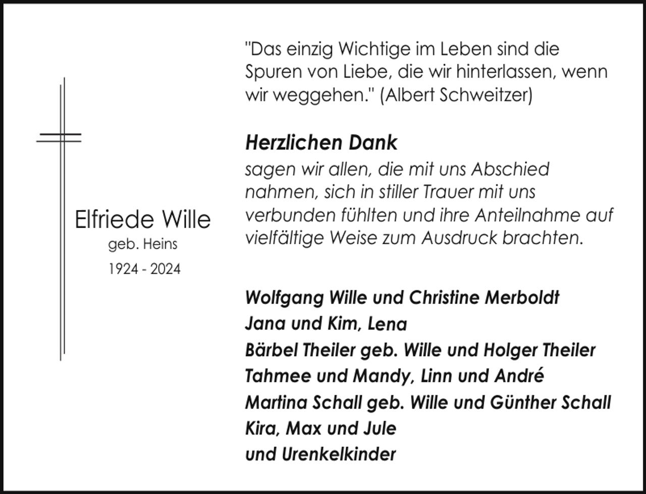 <p>"Das einzig Wichtige im Leben sind die<br />Spuren von Liebe, die wir hinterlassen, wenn<br />wir weggehen." (Albert Schweitzer)</p><p>Herzlichen Dank</p><p>EElfriede Wille<br />geb. Heins</p><p>sagen wir allen, die mit uns Abschied<br />nahmen, sich in stiller Trauer mit uns<br />verbunden fühlten und ihre Anteilnahme auf<br />vielfältige Weise zum Ausdruck brachten.</p><p>1924 - 2024</p><p>Wolfgang Wille und Christine Merboldt<br />Jana und Kim, Lena<br />Bärbel Theiler geb. Wille und Holger Theiler<br />Tahmee und Mandy, Linn und André<br />Martina Schall geb. Wille und Günther Schall<br />Kira, Max und Jule<br />und Urenkelkinder</p>