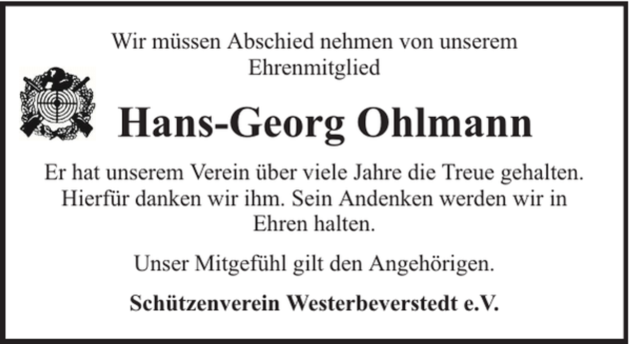 <p>Wir müssen Abschied nehmen von unserem<br />Ehrenmitglied</p><p>Hans-Georg Ohlmann<br />Er hat unserem Verein über viele Jahre die Treue gehalten.<br />Hierfür danken wir ihm. Sein Andenken werden wir in<br />Ehren halten.<br />Unser Mitgefühl gilt den Angehörigen.<br />Schützenverein Westerbeverstedt e.V.</p>