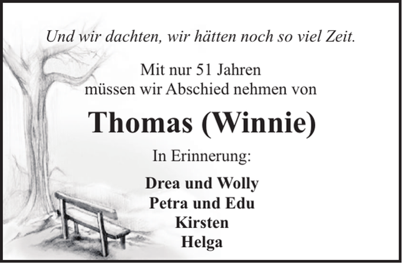 <p>Und wir dachten, wir hätten noch so viel Zeit.<br />Mit nur 51 Jahren<br />müssen wir Abschied nehmen von</p><p>Thomas (Winnie)<br />In Erinnerung:<br />Drea und Wolly<br />Petra und Edu<br />Kirsten<br />Helga</p>