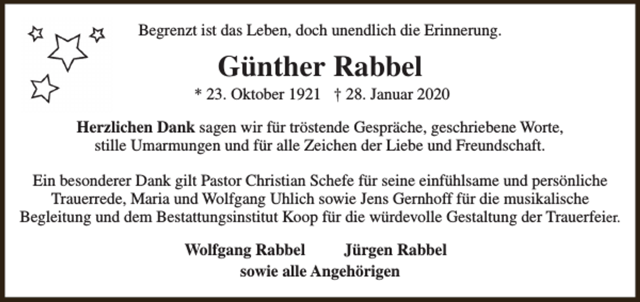 <p>Begrenzt ist das Leben, doch unendlich die Erinnerung.</p><p>Günther Rabbel</p><p>* 23. Oktober 1921 † 28. Januar 2020<br />Herzlichen Dank sagen wir für tröstende Gespräche, geschriebene Worte,<br />stille Umarmungen und für alle Zeichen der Liebe und Freundschaft.<br />Ein besonderer Dank gilt Pastor Christian Schefe für seine einfühlsame und persönliche<br />Trauerrede, Maria und Wolfgang Uhlich sowie Jens Gernhoff für die musikalische<br />Begleitung und dem Bestattungsinstitut Koop für die würdevolle Gestaltung der Trauerfeier.<br />Wolfgang Rabbel<br />Jürgen Rabbel<br />sowie alle Angehörigen</p>