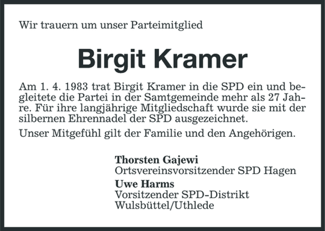 <p>Wir trauern um unser Parteimitglied</p><p>Birgit Kramer<br />Am 1. 4. 1983 trat Birgit Kramer in die SPD ein und begleitete die Partei in der Samtgemeinde mehr als 27 Jahre. Für ihre langjährige Mitgliedschaft wurde sie mit der silbernen Ehrennadel der SPD ausgezeichnet. Unser Mitgefühl gilt der Familie und den Angehörigen. Thorsten Gajewi Ortsvereinsvorsitzender SPD Hagen Uwe Harms Vorsitzender SPD-Distrikt Wulsbüttel/Uthlede</p>