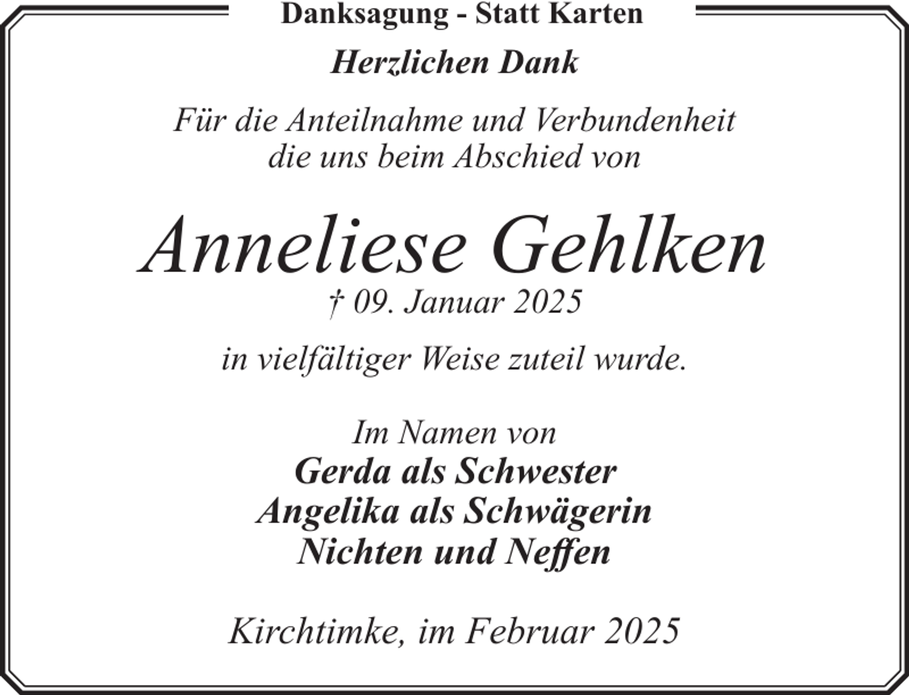 <p>Danksagung - Statt Karten</p><p>Herzlichen Dank<br />Für die Anteilnahme und Verbundenheit<br />die uns beim Abschied von</p><p>Anneliese<br />Gehlken<br />† 09. Januar 2025<br />in vielfältiger Weise zuteil wurde.<br />Im Namen von</p><p>Gerda als Schwester<br />Angelika als Schwägerin<br />Nichten und Neffen<br />Kirchtimke, im Februar 2025</p>