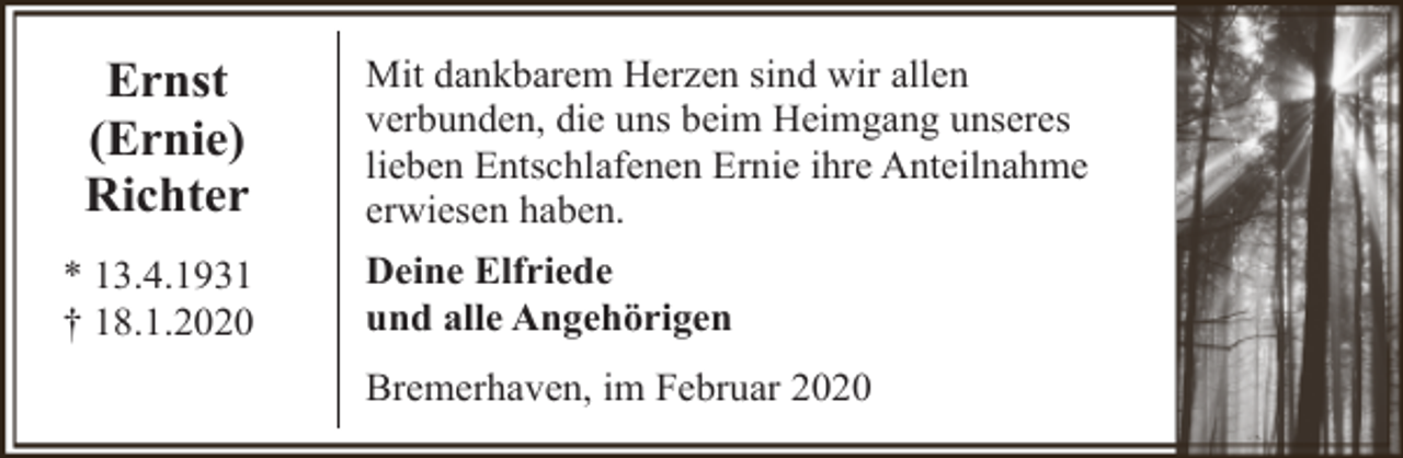 <p>Ernst<br />(Ernie)<br />Richter<br />* 13.4.1931<br />† 18.1.2020</p><p>Mit dankbarem Herzen sind wir allen<br />verbunden, die uns beim Heimgang unseres<br />lieben Entschlafenen Ernie ihre Anteilnahme<br />erwiesen haben.<br />Deine Elfriede<br />und alle Angehörigen<br />Bremerhaven, im Februar 2020</p>