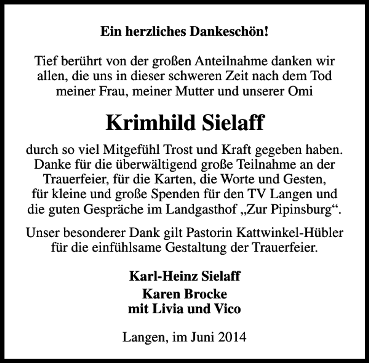 <p>Ein herzliches Dankeschön!<br />Tief berührt von der großen Anteilnahme danken wir<br />allen, die uns in dieser schweren Zeit nach dem Tod<br />meiner Frau, meiner Mutter und unserer Omi</p><p>Krimhild Sielaff<br />durch so viel Mitgefühl Trost und Kraft gegeben haben.<br />Danke für die überwältigend große Teilnahme an der<br />Trauerfeier, für die Karten, die Worte und Gesten,<br />für kleine und große Spenden für den TV Langen und<br />die guten Gespräche im Landgasthof „Zur Pipinsburg“.<br />Unser besonderer Dank gilt Pastorin Kattwinkel-Hübler<br />für die einfühlsame Gestaltung der Trauerfeier.<br />Karl-Heinz Sielaff<br />Karen Brocke<br />mit Livia und Vico<br />Langen, im Juni 2014</p>