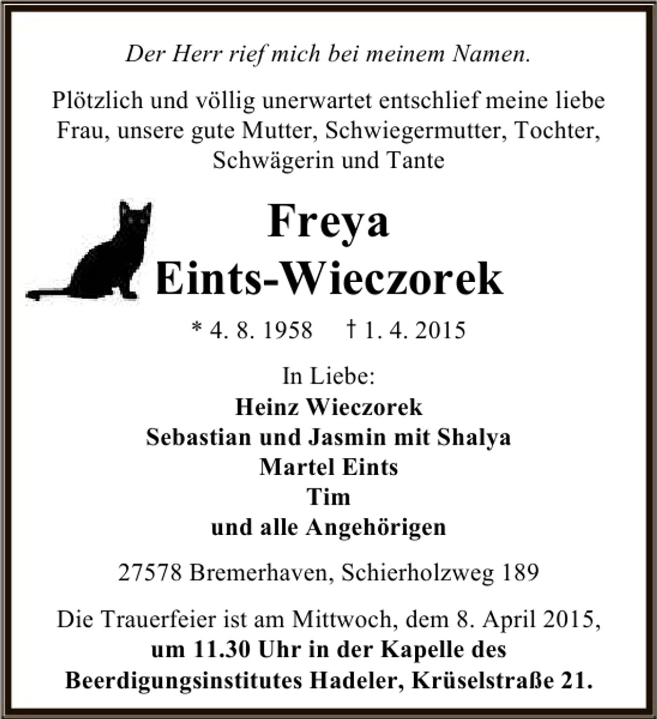 <p>Der Herr rief mich bei meinem Namen.<br />Plötzlich und völlig unerwartet entschlief meine liebe<br />Frau, unsere gute Mutter, Schwiegermutter, Tochter,<br />Schwägerin und Tante</p>
<p>Freya<br />Eints-Wieczorek<br />* 4. 8. 1958</p>
<p>† 1. 4. 2015</p>
<p>In Liebe:<br />Heinz Wieczorek<br />Sebastian und Jasmin mit Shalya<br />Martel Eints<br />Tim<br />und alle Angehörigen<br />27578 Bremerhaven, Schierholzweg 189<br />Die Trauerfeier ist am Mittwoch, dem 8. April 2015,<br />um 11.30 Uhr in der Kapelle des<br />Beerdigungsinstitutes Hadeler, Krüselstraße 21.</p>