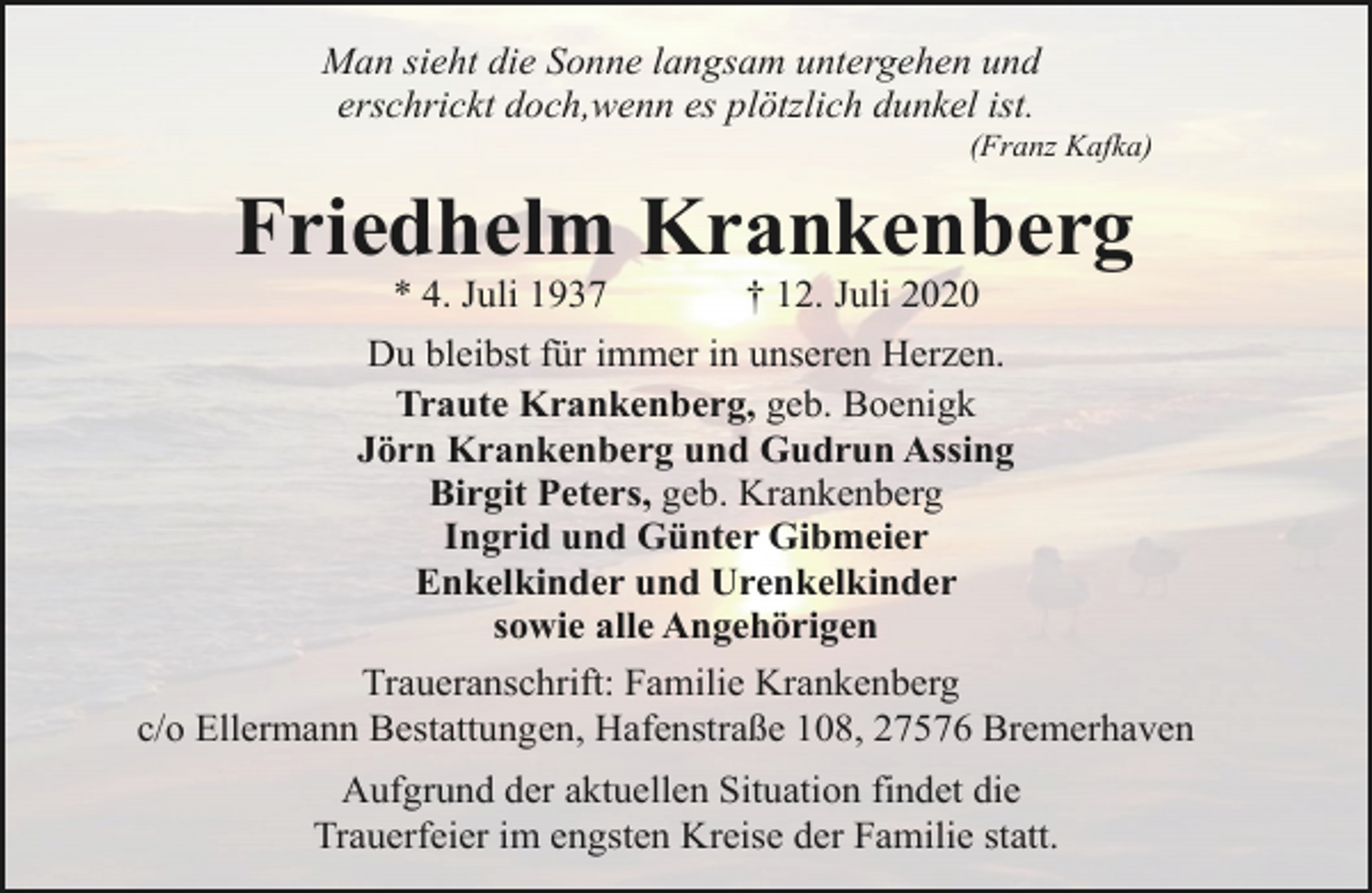 <p>Man sieht die Sonne langsam untergehen und<br />erschrickt doch,wenn es plötzlich dunkel ist.</p><p>(Franz Kafka)</p><p>Friedhelm Krankenberg<br />* 4. Juli 1937</p><p>† 12. Juli 2020</p><p>Du bleibst für immer in unseren Herzen.<br />Traute Krankenberg, geb. Boenigk<br />Jörn Krankenberg und Gudrun Assing<br />Birgit Peters, geb. Krankenberg<br />Ingrid und Günter Gibmeier<br />Enkelkinder und Urenkelkinder<br />sowie alle Angehörigen<br />Traueranschrift: Familie Krankenberg<br />c/o Ellermann Bestattungen, Hafenstraße 108, 27576 Bremerhaven<br />Aufgrund der aktuellen Situation findet die<br />Trauerfeier im engsten Kreise der Familie statt.</p>