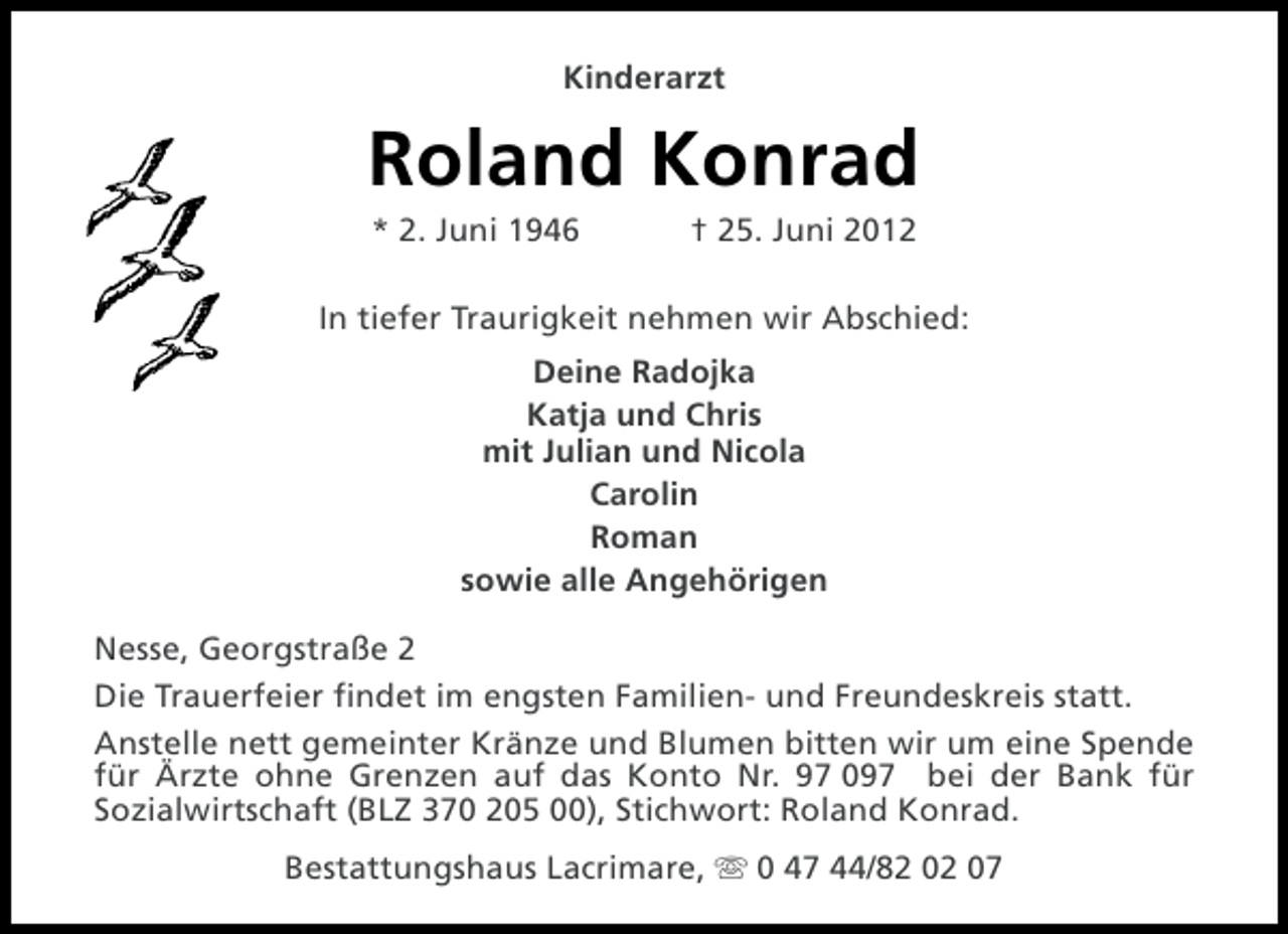<p>Kinderarzt</p><p>Roland Konrad<br />* 2. Juni 1946</p><p>† 25. Juni 2012</p><p>In tiefer Traurigkeit nehmen wir Abschied:<br />Deine Radojka<br />Katja und Chris<br />mit Julian und Nicola<br />Carolin<br />Roman<br />sowie alle Angehörigen<br />Nesse, Georgstraße 2<br />Die Trauerfeier findet im engsten Familien- und Freundeskreis statt.<br />Anstelle nett gemeinter Kränze und Blumen bitten wir um eine Spende<br />für Ärzte ohne Grenzen auf das Konto Nr. 97 097 bei der Bank für<br />Sozialwirtschaft (BLZ 370 205 00), Stichwort: Roland Konrad.<br />Bestattungshaus Lacrimare, s 0 47 44/82 02 07</p>